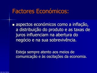 Factores Económicos:
 aspectos económicos como a inflação,
a distribuição do produto e as taxas de
juros influenciam na abertura do
negócio e na sua sobrevivência.
Esteja sempre atento aos meios de
comunicação e às oscilações da economia.
João Nuno Patrício
 
