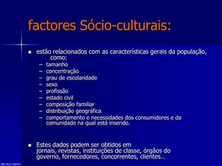 factores Sócio-culturais:
 estão relacionados com as características gerais da população,
como:
– tamanho
– concentração
– grau de escolaridade
– sexo
– profissão
– estado civil
– composição familiar
– distribuição geográfica
– comportamento e necessidades dos consumidores e da
comunidade na qual está inserido.
 Estes dados podem ser obtidos em
jornais, revistas, instituições de classe, órgãos do
governo, fornecedores, concorrentes, clientes…
João Nuno Patrício
 