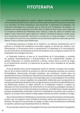 FITOTERAPIA
La fitoterapia (del griego fyton, ‘planta’, ‘vegetal’ y therapeia, ‘terapia’), conocida también
comoherbolaria(dellatínherba,‘hierba’)eslacienciadelusoextractivodeplantasmedicinales
o sus derivados con fines terapéuticos, para prevención o tratamiento de patologías. Una
traducción etimológica da a entender que se trata de una “terapéutica con plantas”, no
obstante esta escueta traducción hace flaco favor al objeto de esta ciencia, pues matizando
el concepto se entiende por fitoterapia como “ciencia, y como tal, realiza un estudio cuyo
objeto es todo material de origen vegetal con utilidad o finalidad terapéutica; siendo propio
de la terapéutica la prevención, atenuación o curación de un estado patológico”. La materia
prima vegetal de la que hace uso, sometida a los procedimientos galénicos adecuados permite
obtener lo que se conoce como fitofármaco.
La fitoterapia pertenece al ámbito de la medicina y se relaciona estrechamente con la
botánica y el estudio del metabolismo secundario vegetal, es ejercida por médicos y por
fitoterapeutas. La farmacéutica tiene su aproximación a la fitoterapia en la farmacognosia,
que da cuenta de los constituyentes químicos de las plantas o de sus órganos o partes y de las
propiedades farmacológicas de estos.
La Fitoterapia moderna, se basa en el conocimiento de la Farmacología, y considera
los aspectos farmacodinámicos y farmacocinéticos de los medicamentos basados en
plantas medicinales, en estudios preclínicos y clínicos, aunque tiene su punto de origen
en el conocimiento ancestral y la experiencia de prueba y error heredada de las pasadas
generaciones.
El uso de plantas como recurso terapéutico natural se remonta a tiempos muy remotos.
Hoy en día la ciencia confirma la presencia en ellas de compuestos químicos con acciones
farmacológicas, denominados principios bioactivos, que constituyen muchas veces los
ingredientes primarios utilizados por laboratorios farmacéuticos como punto de partida en el
desarrollo de formas comerciales que serán patentadas para su uso terapéutico. Pero también
se pueden usar los recursos vegetales con propiedades medicinales para la preparación de
extractosestandarizadosdeplantasodesusórganosopartesysondenominadosfitofármacos.
Los fitofármacos alcanzan un papel relevante en la terapéutica moderna y pueden ser
utilizados con fines preventivos o de tratamiento de las más diversas patologías y basado en
lo que se conoce como la medicina basada en la evidencia. Los fitofármacos incluyen aquellos
extractos estandarizados producidos a partir de la totalidad de una planta o de sus partes u
órganos. Se incluyen como material o droga vegetal a plantas terrestres y también a las algas.
Hoy en día la tendencia en fitoterapia es recomendar o prescribir productos estandarizados,
es decir, que nos aseguren cierta cantidad de principios activos que sepamos que van a ser
efectivos. De nada nos sirve prescribir una droga sin saber si está correctamente cuantificada
en aquellas sustancias que terapéuticamente son efectivas.
Así,porejemplo,sabemosqueelharpagofitotienequeestarestandarizadoenharpagósido,
10
 