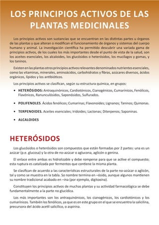 12
LOS PRINCIPIOS ACTIVOS DE LAS
PLANTAS MEDICINALES
Los principios activos son sustancias que se encuentran en las distintas partes u órganos
de las plantas y que alteran o modifican el funcionamiento de órganos y sistemas del cuerpo
humano y animal. La investigación científica ha permitido descubrir una variada gama de
principios activos, de los cuales los más importantes desde el punto de vista de la salud, son
los aceites esenciales, los alcaloides, los glucósidos o heterósidos, los mucílagos y gomas, y
los taninos.
Existenenlasplantasotrosprincipiosactivosrelevantesdenominadosnutrientesesenciales,
como las vitaminas, minerales, aminoácidos, carbohidratos y fibras, azúcares diversos, ácidos
orgánicos, lípidos y los antibióticos.
Los principios activos se clasifican, según su estructura química, en grupos:
•	 HETERÓSIDOS: Antraquinónicos, Cardiotónicos, Cianogénicos, Cumarínicos, Fenólicos,
Flavónicos, Ranunculósidos, Saponósidos, Sulfurados.
•	 POLIFENOLES. Ácidos fenólicos; Cumarinas; Flavonoides; Lignanos; Taninos; Quinonas.
•	 TERPENOIDES. Aceites esenciales; Iridoides; Lactonas; Diterpenos; Saponinas.
•	 ALCALOIDES
HETERÓSIDOS
Los glucósidos o heterósidos son compuestos que están formadas por 2 partes: una es un
azúcar (p.e. glucosa) y la otra de no-azúcar o aglucona, aglicón o genina.
El enlace entre ambas es hidrolizable y debe romperse para que se active el compuesto;
esta ruptura es catalizada por fermentos que contiene la misma planta.
Se clasifican de acuerdo a las características estructurales de la parte no-azúcar o aglicón,
tal y como se muestra en la tabla. So nombre termina en –ósido, aunque algunos mantienen
su nombre tradicional acabado en –ina (por ejemplo, digitoxina).
Constituyen los principios activos de muchas plantas y su actividad farmacológica se debe
fundamentalmente a la parte no glucídica.
Los más importantes son los antraquinónicos, los cianogénicos, los cardiotónicos y los
cumarínicos. También los fenólicos, ya que es en este grupo en el que se encuentra la salicilina,
precursora del ácido acetil salicílico, o aspirina.
 