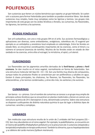 14
POLIFENOLES
Son sustancias que tienen un núcleo bencénico que soporta un grupo hidroxilo. Se suelen
unir a azúcares para formar heterósidos pero también se pueden encontrar libres. Van desde
sustancias muy simples, hasta muy complejas como las ligninas y taninos. Los grupos más
importantes de este grupo son los ácidos fenólicos o fenoles, las cumarinas, los flavonoides,
los lignanos, los taninos y las quinonas.
ÁCIDOS FENÓLICOS
Son aril-carboxílicos, con uno o más grupos OH en el arilo. Sus acciones farmacológicas y
aplicaciones son diversas, como antioxidantes, analgésicos, coleréticos etc. El eugenol por
ejemplo es un antiséptico y anestésico local empleado en odontología. Entre los fenoles en
estado libre, se encuentran constituyentes importantes de las esencias, como el timol y su
isómero el carvacrol (esencias de tomillo). Muchos de los fenoles están en estado de éter
oxidado en las esencias, entre ellos el estragol, la miristicina, el apiol, y el atenol.
FLAVONOIDES
Los flavonoides son los pigmentos amarillos derivados de la fenil-benzo γ pirona o fenil
cromona. Se dan mucho en el reino vegetal, normalmente en forma de heterósidos. Son
una estructura molecular del tipo C6 – C3 – C6. Son una familia muy diversa de compuestos,
aunque todos los productos finales se caracterizan por ser polifenólicos y solubles en agua.
Existen 6 clases principales, las chalconas, las flavonas, los flavonoles, los flavanoles, las
antocianidinas, y los taninos condensados, y otras dos más, las xantonas y las auronas.
CUMARINAS
Son benzo − α – pironas. Con el nombre de cumarinas se conoce a un grupo muy amplio de
principios activos fenólicos que se encuentran en plantas medicinales y tienen en común una
estructura química de 2H-1-benzopiran-2-ona, denominada cumarina. Sobre esta estructura
se disponen sustituyentes de distinta naturaleza química lo que da lugar a distintos tipos de
cumarinas: sencillas y complejas.
LIGNANOS
Son moléculas cuya estructura resulta de la unión de 2 unidades del fenil propano (C6 –
C3). Son muy abundantes en el reino vegetal. Por ejemplo, la podofilotoxina, se encuentra en
el rizoma del podófilo (Podophyllum peltatum) y es la precursora de 2 sustancias (etopósido y
tenipósido)empleadasenterapiaantitumoral.Tambiénlasilimarina,queeshepatoprotectora
y se obtiene del cardo mariano (Sylibum marianum).
 