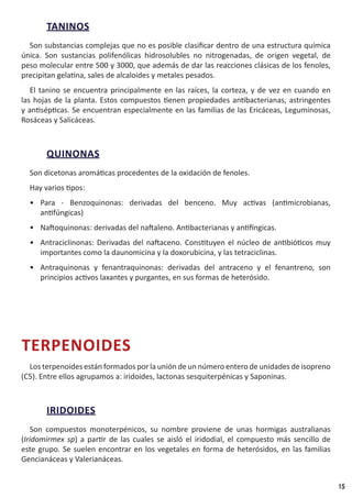 15
TANINOS
Son substancias complejas que no es posible clasificar dentro de una estructura química
única. Son sustancias polifenólicas hidrosolubles no nitrogenadas, de origen vegetal, de
peso molecular entre 500 y 3000, que además de dar las reacciones clásicas de los fenoles,
precipitan gelatina, sales de alcaloides y metales pesados.
El tanino se encuentra principalmente en las raíces, la corteza, y de vez en cuando en
las hojas de la planta. Estos compuestos tienen propiedades antibacterianas, astringentes
y antisépticas. Se encuentran especialmente en las familias de las Ericáceas, Leguminosas,
Rosáceas y Salicáceas.
QUINONAS
Son dicetonas aromáticas procedentes de la oxidación de fenoles.
Hay varios tipos:
•	 Para - Benzoquinonas: derivadas del benceno. Muy activas (antimicrobianas,
antifúngicas)
•	 Naftoquinonas: derivadas del naftaleno. Antibacterianas y antifíngicas.
•	 Antraciclinonas: Derivadas del naftaceno. Constituyen el núcleo de antibióticos muy
importantes como la daunomicina y la doxorubicina, y las tetraciclinas.
•	 Antraquinonas y fenantraquinonas: derivadas del antraceno y el fenantreno, son
principios activos laxantes y purgantes, en sus formas de heterósido.
TERPENOIDES
Los terpenoides están formados por la unión de un número entero de unidades de isopreno
(C5). Entre ellos agrupamos a: iridoides, lactonas sesquiterpénicas y Saponinas.
IRIDOIDES
Son compuestos monoterpénicos, su nombre proviene de unas hormigas australianas
(Iridomirmex sp) a partir de las cuales se aisló el iridodial, el compuesto más sencillo de
este grupo. Se suelen encontrar en los vegetales en forma de heterósidos, en las familias
Gencianáceas y Valerianáceas.
 