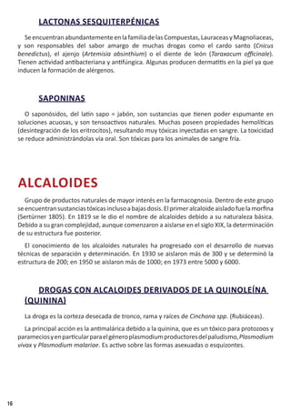 16
LACTONAS SESQUITERPÉNICAS
SeencuentranabundantementeenlafamiliadelasCompuestas,LauraceasyMagnoliaceas,
y son responsables del sabor amargo de muchas drogas como el cardo santo (Cnicus
benedictus), el ajenjo (Artemisia absinthium) o el diente de león (Taraxacum officinale).
Tienen actividad antibacteriana y antifúngica. Algunas producen dermatitis en la piel ya que
inducen la formación de alérgenos.
SAPONINAS
O saponósidos, del latín sapo = jabón, son sustancias que tienen poder espumante en
soluciones acuosas, y son tensoactivos naturales. Muchas poseen propiedades hemolíticas
(desintegración de los eritrocitos), resultando muy tóxicas inyectadas en sangre. La toxicidad
se reduce administrándolas vía oral. Son tóxicas para los animales de sangre fría.
ALCALOIDES
Grupo de productos naturales de mayor interés en la farmacognosia. Dentro de este grupo
seencuentransustanciastóxicasinclusoabajasdosis.Elprimeralcaloideaisladofuelamorfina
(Sertürner 1805). En 1819 se le dio el nombre de alcaloides debido a su naturaleza básica.
Debido a su gran complejidad, aunque comenzaron a aislarse en el siglo XIX, la determinación
de su estructura fue posterior.
El conocimiento de los alcaloides naturales ha progresado con el desarrollo de nuevas
técnicas de separación y determinación. En 1930 se aislaron más de 300 y se determinó la
estructura de 200; en 1950 se aislaron más de 1000; en 1973 entre 5000 y 6000.
DROGAS CON ALCALOIDES DERIVADOS DE LA QUINOLEÍNA
(QUININA)
La droga es la corteza desecada de tronco, rama y raíces de Cinchona spp. (Rubiáceas).
La principal acción es la antimalárica debido a la quinina, que es un tóxico para protozoos y
parameciosyenparticularparaelgéneroplasmodiumproductoresdelpaludismo,Plasmodium
vivax y Plasmodium malariae. Es activo sobre las formas asexuadas o esquizontes.
 