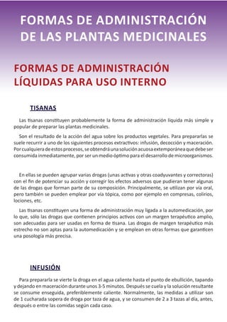 18
FORMAS DE ADMINISTRACIÓN
DE LAS PLANTAS MEDICINALES
FORMAS DE ADMINISTRACIÓN
LÍQUIDAS PARA USO INTERNO
TISANAS
Las tisanas constituyen probablemente la forma de administración líquida más simple y
popular de preparar las plantas medicinales.
Son el resultado de la acción del agua sobre los productos vegetales. Para prepararlas se
suele recurrir a uno de los siguientes procesos extractivos: infusión, decocción y maceración.
Porcualquieradeestosprocesos,seobtendráunasoluciónacuosaextemporáneaquedebeser
consumida inmediatamente, por ser un medio óptimo para el desarrollo de microorganismos.
En ellas se pueden agrupar varias drogas (unas activas y otras coadyuvantes y correctoras)
con el fin de potenciar su acción y corregir los efectos adversos que pudieran tener algunas
de las drogas que forman parte de su composición. Principalmente, se utilizan por vía oral,
pero también se pueden emplear por vía tópica, como por ejemplo en compresas, colirios,
lociones, etc.
Las tisanas constituyen una forma de administración muy ligada a la automedicación, por
lo que, sólo las drogas que contienen principios activos con un margen terapéutico amplio,
son adecuadas para ser usadas en forma de tisana. Las drogas de margen terapéutico más
estrecho no son aptas para la automedicación y se emplean en otras formas que garanticen
una posología más precisa.
INFUSIÓN
Para prepararla se vierte la droga en el agua caliente hasta el punto de ebullición, tapando
y dejando en maceración durante unos 3-5 minutos. Después se cuela y la solución resultante
se consume enseguida, preferiblemente caliente. Normalmente, las medidas a utilizar son
de 1 cucharada sopera de droga por taza de agua, y se consumen de 2 a 3 tazas al día, antes,
después o entre las comidas según cada caso.
 