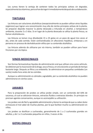 20
Los zumos tienen la ventaja de contener todos los principios activos sin degradar,
especialmentelasvitaminas,perosehandeingeririnmediatamentedespuésdesuelaboración.
TINTURAS
Las tinturas son soluciones alcohólicas (excepcionalmente se pueden utilizar otros líquidos
orgánicos) que logran una concentración muy alta de ciertos principios activos de la planta.
Se preparan dejando macerar la planta desecada y triturada en alcohol, a temperatura
ambiente, durante 2 o 3 días. Si en lugar de la planta desecada se utiliza la planta fresca, se
llaman alcoholaturos.
Las tinturas se toman muy diluidas(de 15 a 25 gotas en un poco de agua) tres veces al
día, antes de cada comida. Están contraindicadas en afecciones hepáticas, embarazo y en
personas en proceso de deshabituación etílica por su contenido alcohólico.
Las tinturas además de utilizarse por vía interna, también se pueden utilizar para hacer
fricciones por vía tópica.
VINOS MEDICINALES
Son formas farmacéuticas líquidas de administración oral que utilizan vino como vehículo.
Seobtienenporlamaceracióndeladroga,secaofresca,envinoduranteunperíododetiempo
bastante largo. Después se filtra y se embotella. Se administran en pequeñas cantidades (un
vasito) media hora antes de las comidas.
Aunque su administración es cómoda y agradable, por su contenido alcohólico no pueden
administrarse en ciertos casos.
JARABES
Para la preparación de jarabes se utiliza jarabe simple, con un contenido del 64% de
sacarosa, al cual se adicionan tinturas, extractos fluidos o extractos blandos. En principio no
precisan agentes conservantes, aunque es aconsejable su utilización.
Los jarabes son de fácil y agradable administración y tienen la ventaja de que su sabor dulce
enmascara el mal sabor de muchas plantas, por lo que facilitan mucho su administración en
niños.
Los jarabes se dosifican a cucharadas, generalmente de 1 a 2 cucharadas grandes en
adultos, y de 1 a 2 cucharadas pequeñas en niños, 3 veces al día.
GOTAS ORALES
 