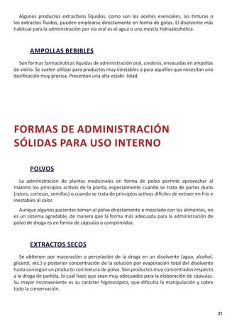 21
Algunos productos extractivos líquidos, como son los aceites esenciales, las tinturas o
los extractos fluidos, pueden emplearse directamente en forma de gotas. El disolvente más
habitual para la administración por vía oral es el agua o una mezcla hidroalcohólica.
AMPOLLAS BEBIBLES
Son formas farmacéuticas líquidas de administración oral, unidosis, envasadas en ampollas
de vidrio. Se suelen utilizar para productos muy inestables o para aquellos que necesitan una
dosificación muy precisa. Presentan una alta estabi- lidad.
FORMAS DE ADMINISTRACIÓN
SÓLIDAS PARA USO INTERNO
POLVOS
La administración de plantas medicinales en forma de polvo permite aprovechar al
máximo los principios activos de la planta, especialmente cuando se trata de partes duras
(raíces, cortezas, semillas) o cuando se trata de principios activos difíciles de extraer en frío e
inestables al calor.
Aunque algunos pacientes toman el polvo directamente o mezclado con los alimentos, no
es un sistema agradable, de manera que la forma más adecuada para la administración de
polvo de droga es en forma de cápsulas o comprimidos.
EXTRACTOS SECOS
Se obtienen por maceración o percolación de la droga en un disolvente (agua, alcohol,
glicerol, etc.) y posterior concentración de la solución por evaporación total del disolvente
hasta conseguir un producto con textura de polvo. Son productos muy concentrados respecto
a la droga de partida, lo cual hace que sean muy adecuados para la elaboración de cápsulas.
Su mayor inconveniente es su carácter higroscópico, que dificulta la manipulación y sobre
todo la conservación.
 