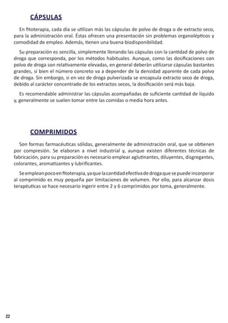 22
CÁPSULAS
En fitoterapia, cada día se utilizan más las cápsulas de polvo de droga o de extracto seco,
para la administración oral. Éstas ofrecen una presentación sin problemas organolépticos y
comodidad de empleo. Además, tienen una buena biodisponibilidad.
Su preparación es sencilla, simplemente llenando las cápsulas con la cantidad de polvo de
droga que corresponda, por los métodos habituales. Aunque, como las dosificaciones con
polvo de droga son relativamente elevadas, en general deberán utilizarse cápsulas bastantes
grandes, si bien el número concreto va a depender de la densidad aparente de cada polvo
de droga. Sin embargo, si en vez de droga pulverizada se encapsula extracto seco de droga,
debido al carácter concentrado de los extractos secos, la dosificación será más baja.
Es recomendable administrar las cápsulas acompañadas de suficiente cantidad de líquido
y, generalmente se suelen tomar entre las comidas o media hora antes.
COMPRIMIDOS
Son formas farmacéuticas sólidas, generalmente de administración oral, que se obtienen
por compresión. Se elaboran a nivel industrial y, aunque existen diferentes técnicas de
fabricación, para su preparación es necesario emplear aglutinantes, diluyentes, disgregantes,
colorantes, aromatizantes y lubrificantes.
Seempleanpocoenfitoterapia,yaquelacantidadefectivadedrogaquesepuedeincorporar
al comprimido es muy pequeña por limitaciones de volumen. Por ello, para alcanzar dosis
terapéuticas se hace necesario ingerir entre 2 y 6 comprimidos por toma, generalmente.
 