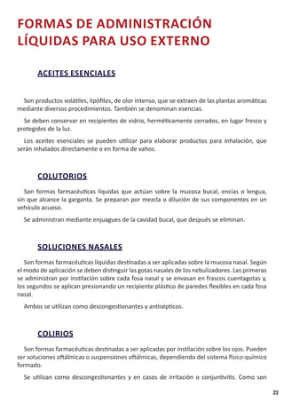 23
FORMAS DE ADMINISTRACIÓN
LÍQUIDAS PARA USO EXTERNO
ACEITES ESENCIALES
Son productos volátiles, lipófilos, de olor intenso, que se extraen de las plantas aromáticas
mediante diversos procedimientos. También se denominan esencias.
Se deben conservar en recipientes de vidrio, herméticamente cerrados, en lugar fresco y
protegidos de la luz.
Los aceites esenciales se pueden utilizar para elaborar productos para inhalación, que
serán inhalados directamente o en forma de vahos.
COLUTORIOS
Son formas farmacéuticas líquidas que actúan sobre la mucosa bucal, encías o lengua,
sin que alcance la garganta. Se preparan por mezcla o dilución de sus componentes en un
vehículo acuoso.
Se administran mediante enjuagues de la cavidad bucal, que después se eliminan.
SOLUCIONES NASALES
Son formas farmacéuticas líquidas destinadas a ser aplicadas sobre la mucosa nasal. Según
el modo de aplicación se deben distinguir las gotas nasales de los nebulizadores. Las primeras
se administran por instilación sobre cada fosa nasal y se envasan en frascos cuentagotas y,
los segundos se aplican presionando un recipiente plástico de paredes flexibles en cada fosa
nasal.
Ambos se utilizan como descongestionantes y antisépticos.
COLIRIOS
Son formas farmacéuticas destinadas a ser aplicadas por instilación sobre los ojos. Pueden
ser soluciones oftálmicas o suspensiones oftálmicas, dependiendo del sistema físico-químico
formado.
Se utilizan como descongestionantes y en casos de irritación o conjuntivitis. Como son
 