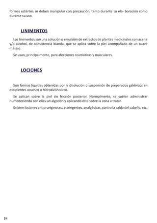 24
formas estériles se deben manipular con precaución, tanto durante su ela- boración como
durante su uso.
LINIMENTOS
Los linimentos son una solución o emulsión de extractos de plantas medicinales con aceite
y/o alcohol, de consistencia blanda, que se aplica sobre la piel acompañado de un suave
masaje.
Se usan, principalmente, para afecciones reumáticas y musculares.
LOCIONES
Son formas líquidas obtenidas por la disolución o suspensión de preparados galénicos en
excipientes acuosos o hidroalcóholicos.
Se aplican sobre la piel sin fricción posterior. Normalmente, se suelen administrar
humedeciendo con ellas un algodón y aplicando éste sobre la zona a tratar.
Existen lociones antipruriginosas, astringentes, analgésicas, contra la caída del cabello, etc.
 