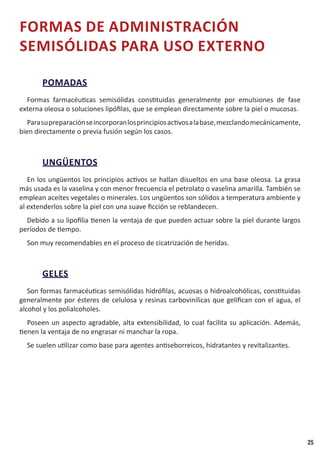 25
FORMAS DE ADMINISTRACIÓN
SEMISÓLIDAS PARA USO EXTERNO
POMADAS
Formas farmacéuticas semisólidas constituidas generalmente por emulsiones de fase
externa oleosa o soluciones lipófilas, que se emplean directamente sobre la piel o mucosas.
Parasupreparaciónseincorporanlosprincipiosactivosalabase,mezclandomecánicamente,
bien directamente o previa fusión según los casos.
UNGÜENTOS
En los ungüentos los principios activos se hallan disueltos en una base oleosa. La grasa
más usada es la vaselina y con menor frecuencia el petrolato o vaselina amarilla. También se
emplean aceites vegetales o minerales. Los ungüentos son sólidos a temperatura ambiente y
al extenderlos sobre la piel con una suave ficción se reblandecen.
Debido a su lipofilia tienen la ventaja de que pueden actuar sobre la piel durante largos
períodos de tiempo.
Son muy recomendables en el proceso de cicatrización de heridas.
GELES
Son formas farmacéuticas semisólidas hidrófilas, acuosas o hidroalcohólicas, constituidas
generalmente por ésteres de celulosa y resinas carbovinílicas que gelifican con el agua, el
alcohol y los polialcoholes.
Poseen un aspecto agradable, alta extensibilidad, lo cual facilita su aplicación. Además,
tienen la ventaja de no engrasar ni manchar la ropa.
Se suelen utilizar como base para agentes antiseborreicos, hidratantes y revitalizantes.
 