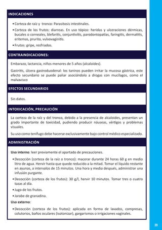 29
INDICACIONES
•	Corteza de raíz y tronco: Parasitosis intestinales.
•	Corteza de los frutos: diarreas. En uso tópico: heridas y ulceraciones dérmicas,
bucales o corneales, blefaritis, conjuntivitis, parodontopatías, faringitis, dermatitis,
eritemas, prurito, vulvovaginitis.
•	Frutos: gripe, resfriados.
CONTRAINDICACIONES:
Embarazo, lactancia, niños menores de 5 años (alcaloides).
Gastritis, úlcera gastroduodenal: los taninos pueden irritar la mucosa gástrica, este
efecto secundario se puede paliar asociándolo a drogas con mucílagos, como el
malvavisco
EFECTOS SECUNDARIOS
Sin datos.
INTOXICACIÓN, PRECAUCIÓN
La corteza de la raíz y del tronco, debido a la presencia de alcaloides, presentan un
grado importante de toxicidad, pudiendo producir náuseas, vértigos y problemas
visuales.
Su uso como tenífugo debe hacerse exclusivamente bajo control médico especializado.
ADMINISTRACIÓN
Uso interno: leer previamente el apartado de precauciones.
•	Decocción (corteza de la raíz o tronco): macerar durante 24 horas 60 g en medio
litro de agua. Hervir hasta que quede reducido a la mitad. Tomar el líquido restante
en ayunas, a intervalos de 15 minutos. Una hora y media después, administrar una
infusión purgante.
•	Decocción (corteza de los frutos): 30 g/l, hervir 10 minutos. Tomar tres o cuatro
tazas al día.
•	Jugo de los frutos.
•	Jarabe de granadina.
Uso externo:
•	Decocción (corteza de los frutos): aplicada en forma de lavados, compresas,
colutorios, baños oculares (isotonizar), gargarismos o irrigaciones vaginales.
 