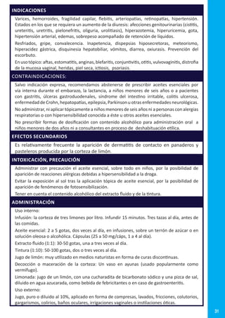 31
INDICACIONES
Varices, hemorroides, fragilidad capilar, flebitis, arteriopatías, retinopatías, hipertensión.
Estados en los que se requiera un aumento de la diuresis: afecciones genitourinarias (cistitis,
ureteritis, uretritis, pielonefritis, oliguria, urolitiasis), hiperazotemia, hiperuricemia, gota,
hipertensión arterial, edemas, sobrepeso acompañado de retención de líquidos.
Resfriados, gripe, convalecencia. Inapetencia, dispepsias hiposecretoras, meteorismo,
hiperacidez gástrica, disquinesia hepatobiliar, vómitos, diarrea, oxiurasis. Prevención del
escorbuto.
Enusotópico:aftas,estomatitis,anginas,blefaritis,conjuntivitis,otitis,vulvovaginitis,distrofia
de la mucosa vaginal, heridas, piel seca, ictiosis, psoriasis.
CONTRAINDICACIONES:
Salvo indicación expresa, recomendamos abstenerse de prescribir aceites esenciales por
vía interna durante el embarazo, la lactancia, a niños menores de seis años o a pacientes
con gastritis, úlceras gastroduodenales, síndrome del intestino irritable, colitis ulcerosa,
enfermedad de Crohn, hepatopatías, epilepsia, Parkinson u otras enfermedades neurológicas.
No administrar, ni aplicar tópicamente a niños menores de seis años ni a personas con alergias
respiratorias o con hipersensibilidad conocida a éste u otros aceites esenciales.
No prescribir formas de dosificación con contenido alcohólico para administración oral a
niños menores de dos años ni a consultantes en proceso de deshabituación etílica.
EFECTOS SECUNDARIOS
Es relativamente frecuente la aparición de dermatitis de contacto en panaderos y
pasteleros producida por la corteza de limón.
INTOXICACIÓN, PRECAUCIÓN
Administrar con precaución el aceite esencial, sobre todo en niños, por la posibilidad de
aparición de reacciones alérgicas debidas a hipersensibilidad a la droga.
Evitar la exposición al sol tras la aplicación tópica de aceite esencial, por la posibilidad de
aparición de fenómenos de fotosensibilización.
Tener en cuenta el contenido alcohólico del extracto fluido y de la tintura.
ADMINISTRACIÓN
Uso interno:
Infusión: la corteza de tres limones por litro. Infundir 15 minutos. Tres tazas al día, antes de
las comidas.
Aceite esencial: 2 a 5 gotas, dos veces al día, en infusiones, sobre un terrón de azúcar o en
solución oleosa o alcohólica. Cápsulas (25 a 50 mg/cáps, 1 a 4 al día).
Extracto fluido (1:1): 30-50 gotas, una a tres veces al día.
Tintura (1:10): 50-100 gotas, dos o tres veces al día.
Jugo de limón: muy utilizado en medios naturistas en forma de curas discontinuas.
Decocción o maceración de la corteza: Un vaso en ayunas (usado popularmente como
vermífugo).
Limonada: jugo de un limón, con una cucharadita de bicarbonato sódico y una pizca de sal,
diluido en agua azucarada, como bebida de febricitantes o en caso de gastroenteritis.
Uso externo:
Jugo, puro o diluido al 10%, aplicado en forma de compresas, lavados, fricciones, colutorios,
gargarismos, colirios, baños oculares, irrigaciones vaginales o instilaciones óticas.
 