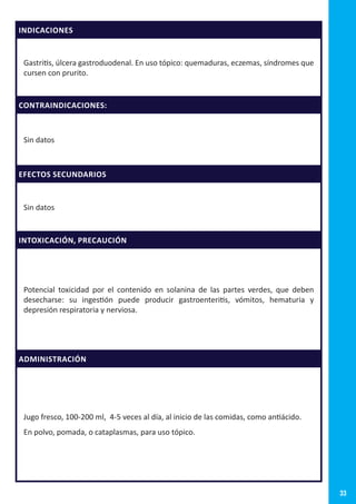 33
INDICACIONES
Gastritis, úlcera gastroduodenal. En uso tópico: quemaduras, eczemas, síndromes que
cursen con prurito.
CONTRAINDICACIONES:
Sin datos
EFECTOS SECUNDARIOS
Sin datos
INTOXICACIÓN, PRECAUCIÓN
Potencial toxicidad por el contenido en solanina de las partes verdes, que deben
desecharse: su ingestión puede producir gastroenteritis, vómitos, hematuria y
depresión respiratoria y nerviosa.
ADMINISTRACIÓN
Jugo fresco, 100-200 ml, 4-5 veces al día, al inicio de las comidas, como antiácido.
En polvo, pomada, o cataplasmas, para uso tópico.
 