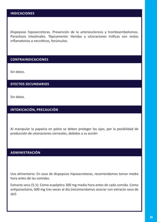 35
INDICACIONES
Dispepsias hiposecretoras. Prevención de la arteriosclerosis y tromboembolismos.
Parasitosis intestinales. Tópicamente: Heridas y ulceraciones tróficas con restos
inflamatorios o necróticos, forúnculos.
CONTRAINDICACIONES
Sin datos.
EFECTOS SECUNDARIOS
Sin datos.
INTOXICACIÓN, PRECAUCIÓN
Al manipular la papaína en polvo se deben proteger los ojos, por la posibilidad de
producción de ulceraciones corneales, debidas a su acción
ADMINISTRACIÓN
Uso alimentario: En caso de dispepsias hiposecretoras, recomendamos tomar media
hora antes de las comidas.
Extracto seco (5:1): Como eupéptico 300 mg media hora antes de cada comida. Como
antiparasitario, 600 mg tres veces al día (recomendamos asociar con extracto seco de
ajo).
 
