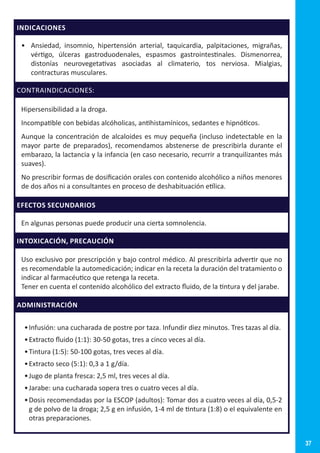 37
INDICACIONES
•	 Ansiedad, insomnio, hipertensión arterial, taquicardia, palpitaciones, migrañas,
vértigo, úlceras gastroduodenales, espasmos gastrointestinales. Dismenorrea,
distonías neurovegetativas asociadas al climaterio, tos nerviosa. Mialgias,
contracturas musculares.
CONTRAINDICACIONES:
Hipersensibilidad a la droga.
Incompatible con bebidas alcóholicas, antihistamínicos, sedantes e hipnóticos.
Aunque la concentración de alcaloides es muy pequeña (incluso indetectable en la
mayor parte de preparados), recomendamos abstenerse de prescribirla durante el
embarazo, la lactancia y la infancia (en caso necesario, recurrir a tranquilizantes más
suaves).
No prescribir formas de dosificación orales con contenido alcohólico a niños menores
de dos años ni a consultantes en proceso de deshabituación etílica.
EFECTOS SECUNDARIOS
En algunas personas puede producir una cierta somnolencia.
INTOXICACIÓN, PRECAUCIÓN
Uso exclusivo por prescripción y bajo control médico. Al prescribirla advertir que no
es recomendable la automedicación; indicar en la receta la duración del tratamiento o
indicar al farmacéutico que retenga la receta.
Tener en cuenta el contenido alcohólico del extracto fluido, de la tintura y del jarabe.
ADMINISTRACIÓN
•	Infusión: una cucharada de postre por taza. Infundir diez minutos. Tres tazas al día.
•	Extracto fluido (1:1): 30-50 gotas, tres a cinco veces al día.
•	Tintura (1:5): 50-100 gotas, tres veces al día.
•	Extracto seco (5:1): 0,3 a 1 g/día.
•	Jugo de planta fresca: 2,5 ml, tres veces al día.
•	Jarabe: una cucharada sopera tres o cuatro veces al día.
•	Dosis recomendadas por la ESCOP (adultos): Tomar dos a cuatro veces al día, 0,5-2
g de polvo de la droga; 2,5 g en infusión, 1-4 ml de tintura (1:8) o el equivalente en
otras preparaciones.
 