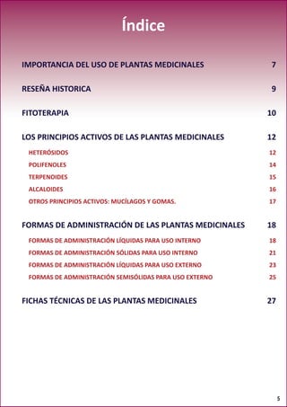 5
Índice
IMPORTANCIA DEL USO DE PLANTAS MEDICINALES 7
RESEÑA HISTORICA 9
FITOTERAPIA10
LOS PRINCIPIOS ACTIVOS DE LAS PLANTAS MEDICINALES 12
HETERÓSIDOS12
POLIFENOLES14
TERPENOIDES15
ALCALOIDES16
OTROS PRINCIPIOS ACTIVOS: MUCÍLAGOS Y GOMAS. 17
FORMAS DE ADMINISTRACIÓN DE LAS PLANTAS MEDICINALES 18
FORMAS DE ADMINISTRACIÓN LÍQUIDAS PARA USO INTERNO 18
FORMAS DE ADMINISTRACIÓN SÓLIDAS PARA USO INTERNO 21
FORMAS DE ADMINISTRACIÓN LÍQUIDAS PARA USO EXTERNO 23
FORMAS DE ADMINISTRACIÓN SEMISÓLIDAS PARA USO EXTERNO 25
FICHAS TÉCNICAS DE LAS PLANTAS MEDICINALES 27
 