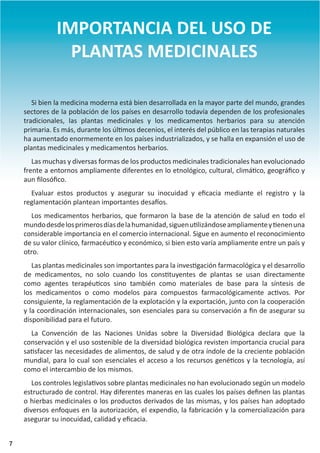 7
IMPORTANCIA DEL USO DE
PLANTAS MEDICINALES
Si bien la medicina moderna está bien desarrollada en la mayor parte del mundo, grandes
sectores de la población de los países en desarrollo todavía dependen de los profesionales
tradicionales, las plantas medicinales y los medicamentos herbarios para su atención
primaria. Es más, durante los últimos decenios, el interés del público en las terapias naturales
ha aumentado enormemente en los países industrializados, y se halla en expansión el uso de
plantas medicinales y medicamentos herbarios.
Las muchas y diversas formas de los productos medicinales tradicionales han evolucionado
frente a entornos ampliamente diferentes en lo etnológico, cultural, climático, geográfico y
aun filosófico.
Evaluar estos productos y asegurar su inocuidad y eficacia mediante el registro y la
reglamentación plantean importantes desafíos.
Los medicamentos herbarios, que formaron la base de la atención de salud en todo el
mundodesdelosprimerosdíasdelahumanidad,siguenutilizándoseampliamenteytienenuna
considerable importancia en el comercio internacional. Sigue en aumento el reconocimiento
de su valor clínico, farmacéutico y económico, si bien esto varía ampliamente entre un país y
otro.
Las plantas medicinales son importantes para la investigación farmacológica y el desarrollo
de medicamentos, no solo cuando los constituyentes de plantas se usan directamente
como agentes terapéuticos sino también como materiales de base para la síntesis de
los medicamentos o como modelos para compuestos farmacológicamente activos. Por
consiguiente, la reglamentación de la explotación y la exportación, junto con la cooperación
y la coordinación internacionales, son esenciales para su conservación a fin de asegurar su
disponibilidad para el futuro.
La Convención de las Naciones Unidas sobre la Diversidad Biológica declara que la
conservación y el uso sostenible de la diversidad biológica revisten importancia crucial para
satisfacer las necesidades de alimentos, de salud y de otra índole de la creciente población
mundial, para lo cual son esenciales el acceso a los recursos genéticos y la tecnología, así
como el intercambio de los mismos.
Los controles legislativos sobre plantas medicinales no han evolucionado según un modelo
estructurado de control. Hay diferentes maneras en las cuales los países definen las plantas
o hierbas medicinales o los productos derivados de las mismas, y los países han adoptado
diversos enfoques en la autorización, el expendio, la fabricación y la comercialización para
asegurar su inocuidad, calidad y eficacia.
7
 