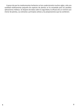 8 8
A pesar de que los medicamentos herbarios se han usado durante muchos siglos, solo una
cantidad relativamente pequeña de especies de plantas se ha estudiado para las posibles
aplicaciones médicas. Se dispone de datos sobre la seguridad y la eficacia de un número aun
menor de plantas, sus extractos y principios activos y las preparaciones que las contienen.
 