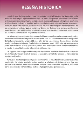 9
RESEÑA HISTORICA
La práctica de la fitoterapia es casi tan antigua como el hombre. La fitoterapia es la
medicina más antigua y probada del mundo. De forma obligada los individuos y sociedades
prehistóricas mantenían un fuerte contacto con la naturaleza la cual, al principio, de una forma
accidental repercutía en el hombre, ya fuera por la ingesta de plantas tóxicas o venenosas,
picaduras de insecto etcétera. Estas situaciones pasaban a formar parte de la experiencia de
las comunidades antiguas que se hacían eco de qué les dañaba, pero también y del mismo
modo de una forma accidental, en el más de los casos azarosa, comprendían que la naturaleza
era fuente de sustancias con propiedades curativas.
Losprimerosdocumentosescritos,quenoshablanacercadelusodelasplantasmedicinales,
losencontramosconunaantigüedaddeunos4.000añosa.C.Tenemostambiénlosideogramas
de los Sumerios escritos unos 2.500 años a.C., donde encontramos descripción de plantas
usadas con fines medicinales. En el código de Hamurabi, unos 2.000 años a.C. encontramos
como los babilónicos usaban ya muchas plantas para restaurar su salud; entre ellas tenemos:
la menta, el sen, el beleño, ajo, adormidera, cáñamo, etc.
Los Egipcios y los Griegos también dejaron documentos donde se comprueba el uso de los
productos naturales en la salud. También se sabe como en la India también se han usado las
plantas medicinales.
Aunque en muchas regiones antiguas y aún recientes se ha visto como el uso de las plantas
medicinales ha estado asociado a ritos mágicos y religiosos, de todas maneras hay que
destacar que este uso ha estado basado en un buen conocimiento de las plantas, adquirido
por la experiencia y transmitido de padres a hijos por muchas generaciones.
 