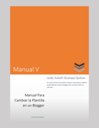 Manual V
Manual Para
Cambiar la Plantilla
en un Blogger
1 5 / 0 7 / 2 0 1 3
Leidy Yulieth Ocampo Quitian
En este manual encuentras el paso a paso para cambiar
la plantilla de nuestro blogger por una que halla en
internet.
 
