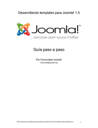 Desarrollando templates para Joomla! 1.5




                          Guía paso a paso

                              Por Comunidad Joomla!
                                     comunidadjoomla.org




Este documento se distribuye bajo la licencia Creative Commons Atribución-No Comercial 2.5   1
 