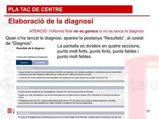 PLA TAC DE CENTRE

 Elaboració de la diagnosi
            ATENCIÓ: l’informe final no es genera si no es tanca la diagnosi
Quan s’ha tancat la diagnosi, apareix la pestanya “Resultats”, al costat
de “Diagnosi”.
                          La pantalla es divideix en quatre seccions,
                          punts molt forts, punts forts, punts febles i
                          punts molt febles.




                                                                               13
 