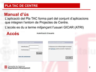PLA TAC DE CENTRE

Manual d’ús
L’aplicació del Pla TAC forma part del conjunt d’aplicacions
que integren l’entorn de Projectes de Centre.
L’accés es du a terme mitjançant l’usuari GICAR (ATRI)

 Accés




                                                               2
 