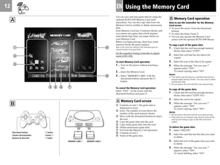 12 EN
You can save and load game data by using the
optional SCPH-1020 Memory Card (sold
separately). You can also copy data from one
Memory Card to another or delete unnecessary
data.
Each Memory Card has 15 memory blocks, and
you cannot save game data which requires
more blocks than there are empty blocks on
your Memory Card.
Before you begin playing, check how many
memory blocks the game requires.
Refer to the instruction manual of the individual game for
required number of memory blocks.
Set the supplied Analog Controller to digital
mode (LED: Off).
To start Memory Card operation
1...... Turn on the power without inserting a
disc.
2 .... Insert the Memory Card.
3 .... Select “MEMORY CARD” with the
directional buttons and press the ®
button.
To cancel the Memory Card operation
Select “EXIT “ on the screen with the
directional buttons and press ®.
A Memory Card screen
1 Contents of card 1. The game data is
displayed as icons.
2 Icons. The number of icons shows the
number of the used memory blocks.
3 Move with the directional buttons to select
the icon.
4 Copy the game data onto the card.
5 Copy entire game data onto the card.
6 Delete unnecessary game data.
7 Exit from the Memory Card operation.
8 Contents of card 2
9 Name of the game data
Using the Memory Card
B
A B Memory Card operation
How to use the Controller for the Memory
Card screen
• To move the arrow: Press the directional
buttons.
• To select the items: Press ®.
• You can also operate the Memory Card
screen with the optional SCPH-1090 Mouse.
To copy a part of the game data
1 ... Check that the card has enough memory
blocks, then select “COPY“.
2 ... Select the card that has the data to be
copied.
3 ... Select the icon of the data to be copied.
4 ... When the message “Are you sure ?”
appears select “YES“.
To cancel copying, select “NO“.
Notes
• You cannot copy the data to a card that does not have
enough empty memory blocks. You may need to delete
unnecessary data.
• Do not remove the card until the icons stop moving.
To copy all the game data
1 ... Check that the card has enough memory
blocks, then select “COPY ALL“.
2 ... Select the card to be copied .
3 ... When the message “Are you sure ?”
appears, select “YES“.
To cancel copying, select “NO“.
Notes
• Do not remove the card until the icons stop moving.
• If the data you are trying to copy already exists on the
card you are trying to copy to, the data will not be
copied.
To delete the game data
1 ... Select “DELETE“.
2 ... Select the card that has the data you want
to delete.
3 ... Select the icon of the game data you want
to delete.
4 ... When the message “Are you sure ?”
appears, select “YES“.
To cancel deleting, select “NO“.
MEMORY CARD 1 MEMORY CARD 2
9
8
Directional buttons
Touches directionnelles
Botones de dirección
® button
Touche ®
® botón
2
1
3
764 5
 