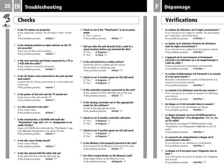 20 Troubleshooting F
10 Check to see if the "PlayStation" is set to pause
mode.
If “Yes”, cancel it.
If the problem persists, bCheck 11
11 Did you take the unit directly from a cold to a
warm location before you inserted the disc?
If “Yes”, b Diagnosis C
If “No”, b Check 12
12 Is the unit placed on a stable surface?
Install the unit on a stable and flat surface.
Do not shake or vibrate the unit.
If the problem persists, bCheck 13
13 Check to see if another game (or CD) will work.
If “Yes”, b Diagnosis A
If “No”, b Diagnosis B
14 Is the controller properly connected to the unit?
If not, connect it to the controller port of the unit.
If the problem persists, bCheck 15
15 Is the Analog Controller set to the appropriate
mode for the software?
Switch to the appropriate mode.
If the problem persists, bCheck 16
16 Check to see if another controller will work.
If “Yes”, b Diagnosis D
If “No”, b Diagnosis F
17 Check to see if another game (or CD) will work.
If “Yes”, b Diagnosis A
If “No”, b Diagnosis F
18 Is the Memory Card properly inserted in the unit?
If not, insert it in the Memory Card slot of the unit.
If the problem persists, bCheck 19
19 Are there empty blocks on the Memory Card?
Keep empty blocks on the Memory Card.
If the problem persists, bDiagnosis G
Checks
1 Is the TV volume set properly?
If not, adjust the volume. Do not select “mute” on the
TV.
If the problem persists, bCheck 2
2 Is the channel position or input selector on the TV
set correctly?
If not, set it to the correct position.
If the problem persists, bCheck 3
3 Is the unit correctly and firmly connected to a TV or
a VCR with the cable?
If not, connect it correctly and firmly .
If the problem persists, bCheck 4
4 Is the AC Power Cord connected to the unit and the
wall outlet?
Connect the AC Power Cord firmly to a wall outlet and
to the unit.
If the problem persists, bCheck 5
5 Is the power of the unit and the TV turned on?
If not, turn on the unit and the TV.
If the problem persists, bCheck 6
6 Is a disc inserted in the unit?
If not, insert a disc.
If the problem persists, bCheck 7
7 Is the inserted disc a CD-ROM with both the
“PlayStation” logo and designation or an
audio CD disc?
Insert a CD-ROM disc with both the “PlayStation” logo
and designation or an audio CD disc.
If the problem persists, bCheck 8
8 Is the disc cover firmly closed?
If not, close it firmly.
If the problem persists, bCheck 9
9 Is the disc placed with the label side up?
If not, place the disc with the label side up.
If the problem persists, bCheck 10
Vérifications
1 Le volume du téléviseur est-il réglé correctement ?
Si ce n’est pas le cas, réglez le volume. Ne sélectionnez
pas “silencieux” sur le téléviseur.
Si le problème persiste, b Vérifiez 2
2 La chaîne ou le sélecteur d’entrée du téléviseur
sont-ils réglés correctement ?
Si ce n’est pas le cas, réglez-le sur la position correcte.
Si le problème persiste, bVérifiez 3
3 L'appareil est-il correctement et fermement
raccordé à un téléviseur ou à un magnétoscope à
l'aide du câble ?
Si non, raccordez-le correctement et fermement.
Si le problème persiste, b Vérifiez 4
4 Le cordon d’alimentation est-il branché à la console
et à une prise murale ?
Branchez correctement le cordon d’alimentation à la
console et à une prise murale.
Si le problème persiste, bVérifiez 5
5 La console et le téléviseur sont-ils sous tension ?
Si ce n’est pas le cas, mettez la console et le téléviseur
sous tension.
Si le problème persiste, bVérifiez 6
6 Un disque a-t-il été introduit dans la console ?
Si ce n’est pas le cas, introduisez un disque.
Si le problème persiste, bVérifiez 7
7 Le disque introduit est-il un CD-ROM portant le
logo “PlayStation” et la désignation ou
un CD audio?
Introduisez un disque CD-ROM portant le logo
“PlayStation” et la désignation ou un CD
audio.
Si le problème persiste, bVérifiez 8
8 Le couvercle du compartiment à disque est-il
correctement refermé ?
Si ce n’est pas le cas, refermez-le correctement.
Si le problème persiste, bVérifiez 9
9 Le disque a-t-il été placé avec l’étiquette vers le
haut ?
Si ce n’est pas le cas, placez le disque avec l’étiquette
vers le haut.
Si le problème persiste, bVérifiez 10
DépannageEN
 