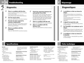 22
Specifications
F
A There is a problem with the disc.
Clean the underside of the disc with a CD cleaner
and try to play it again.
To clean the disc, refer to the CD cleaner usage manual.
If the problem persists, the disc may be defective.
B The lens may be dirty.
Please call 1-800-345-SONY for technical assistance.
C The disc has been exposed to
moisture condensation.
Remove the disc and set it aside until the moisture
evaporates. Alternatively, clean the underside of
the disc using a CD cleaner.
D There is a problem with the
Controller.
Please call 1-800-345-SONY for technical assistance.
E Check the connection between the
unit and the TV (or VCR).
Insert the plugs of the connecting cable firmly into
the connectors. If the screen and the sound are
still distorted, the plugs may be dirty or there may
be a short inside the cable. If the problem persists
even after trying another cable, please call 1-800-
345-SONY for technical assistance.
F There is a problem with the unit.
Please call 1-800-345-SONY for technical assistance.
G There is a problem with the
Memory Card.
Please call 1-800-345-SONY for technical assistance.
Troubleshooting
Diagnostics
A Le problème se situe au niveau du
disque.
Nettoyez le dos du disque avec un nécessaire de
nettoyage de CD et essayez à nouveau d’en activer
la lecture.
Pour nettoyer le disque, consultez le mode d’emploi du
nécessaire de nettoyage de CD.
Si le problème persiste, le disque est peut-être
défectueux.
B L’objectif est peut-être sale.
Veuillez composer le 1-800-345-SONY pour obtenir
de l’aide technique.
C De l’humidité s’est condensée sur le
disque.
Retirez le disque et laissez-le de côté jusqu'à ce que
l'humidité se soit évaporée ou nettoyez le dos du
disque à l'aide d'un nécessaire de nettoyage de CD.
D Le problème se situe au niveau de
la manette.
Veuillez composer le 1-800-345-SONY pour obtenir
de l’aide technique.
Diagnostiques
DépannageEN
General
Power requirements
120 V AC, 60 Hz
Power consumption
17W
Dimensions
270 × 60 × 188 mm (w/h/d)
(10 3
/4
× 2 3
/8
× 7 1
/2
inches)
Mass
1.3 kg (2 lb 14 oz)
Operating Temperature
41˚F-95˚F (5˚C-35˚C)
Laser diode properties
•Material: GaAlAs
•Wavelength: l=780 nm
•Emission duration: Continuous
•Laser output: Less than 44.6 µW
(measured at a distance of 200 mm
from the lens surface on the optical
pick-up block)
Inputs/outputs on the front
Controller ports (2)
Memory Card slots (2)
Inputs/outputs on the rear
SERIAL I/O port (1)
PARALLEL I/O port (1)
Output on the rear
AV MULTI OUT output (1)
Supplied accessories
AC Power Cord (1)
AV Cable
(integrated audio/video) (1)
Analog Controller
(“DUAL SHOCK”) (1)
Instruction Manual (1)
Optional accessories
SCPH-1020 U/94048 Memory Card
SCPH-1040 U/94043 Link Cable
SCPH-1080 U/94041 Controller
SCPH-1090 U/94047 Mouse
SCPH-1100 U/94050 S Video Cable
SCPH-1110 U/94051 Analog Joystick
SCPH-1121/94053 RFU Adaptor
SCPH-1140 U/94055 AV Cable
(integrated audio/video)
SCPH-1160 AV Adaptor
SCPH-1180 U Analog Controller
SCPH-1200 U Analog Controller
(DUAL SHOCK)
For additional parts, please call 1-800-
345-SONY.
94044 AC Power Cord
Design and specifications are subject
to change without notice.
Caractéristiques générales
Puissance de raccordement
CA 120 V, 60 Hz
Consommation électrique
17 W
Dimensions
270 x 60 x 188 mm (l/h/p)
(10 3
/4
× 2 3
/8
× 7 1
/2
pouces)
Masse
1,3 kg (2 livres 14 onces)
Température de fonctionnement
41˚F-95˚F (5˚C-35˚C)
Propriétés de la diode laser
•Matériau: GaAIAs
•Longueur d’onde: l=780 nm
•Durée d’émission: Continue
•Puissance de sortie laser:
Moins de 44,6 µW
(mesurée à une distance de 200 mm de la
surface de l’objectif du bloc optique)
Entrées/sorties frontales
Ports de manettes (2)
Fentes pour cartes mémoire (2)
Entrées/sorties arrière
Port SERIAL I/O (1)
Port PARALLEL I/O (1)
Sortie arrière
Sortie AV MULTI OUT (1)
Fiche technique
 