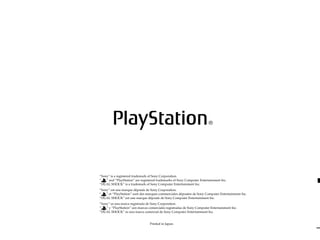 “Sony” is a registered trademark of Sony Corporation.
“ ” and “PlayStation” are registered trademarks of Sony Computer Entertainment Inc.
“DUAL SHOCK“ is a trademark of Sony Computer Entertainment Inc.
“Sony” est une marque déposée de Sony Corporation.
“ ” et “PlayStation” sont des marques commerciales déposées de Sony Computer Entertainment Inc.
“DUAL SHOCK” est une marque déposée de Sony Computer Entertainment Inc.
“Sony” es una marca registrada de Sony Corporation.
“ ” y “PlayStation” son marcas comerciales registradas de Sony Computer Entertainment Inc.
”DUAL SHOCK” es una marca comercial de Sony Computer Entertainment Inc.
Printed in Japan.
 