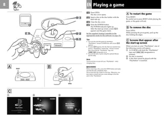 8 EN Playing a game
1 Press OPEN.
The disc cover opens.
Insert a disc in the disc holder with the
label side up.
Close the disc cover.
Press the POWER button.
The POWER indicator lights up.
After the start-up screen, screen C1
appears and the game starts.
Set the supplied Analog Controller to the
appropriate mode for the software (see page 10).
Tips
• You can also start the game by inserting a
“PlayStation” format CD-ROM disc after screen C2
appears.
• If screen C3 appears, the disc that was inserted may
not be a “PlayStation” format disc. Check to ensure
that it has both the “PlayStation” logo and
designation on it.
• You can also play a game using the optional Mouse
(SCPH-1090).
Note
You do not have to turn off your “PlayStation“ when
changing discs.
MWARNING
Before removing a disc, press the OPEN button and make
sure that the disc completely stops.
Never touch the disc while it is moving. Otherwise, you
may injure yourself and may cause damage to the disc
and/or the “PlayStation”.
A B
2 31
C
A To restart the game
Press RESET.
Be careful not to press RESET while playing the
game, or the game will end.
B To remove the disc
Press OPEN.
While pressing the pivot gently, pick up the
disc holding the edges.
C Screens that appear after
the start-up screen
When you turn on your “PlayStation”, one of
the following screens will appear:
1 A CD-ROM with both the “PlayStation”
logo and designation is
inserted.
2 No disc is inserted.
3 A disc that cannot be played with the
“PlayStation” is inserted.
RESET
2
3
4
OPEN
 