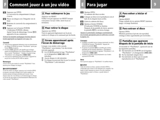 F 9EComment jouer à un jeu vidéo
3
1 1
Para jugar
2
4
3
4
2
Oprima OPEN.
La cubierta del disco se abre.
Coloque un disco en el portadiscos con el
lado de la etiqueta hacia arriba.
Cierre la cubierta del disco.
Oprima el botón POWER.
El indicador POWER se ilumina.
Después de la pantalla de inicio, aparece
la pantalla C1 y se inicia el juego.
Ajuste el controlador analógico suministrado
en el modo apropiado para el software (consulte
la página 11).
Consejos
• También es posible iniciar el juego insertando un disco
CD-ROM de formato “PlayStation” después de
aparecer la pantalla C2.
• Si aparece la pantalla C3, es posible que el disco
insertado sea de formato diferente a “PlayStation”.
Compruebe que presenta el logotipo “PlayStation” y la
designación .
• También es posible el funcionamiento con el ratón
opcional SCPH-1090.
Nota
No es preciso apagar su “PlayStation” al cambiar discos.
MAVISO
Antes de extraer un disco, oprima el botón OPEN y
compruebe que el disco se ha detenido por completo. No
toque el disco mientras se mueva. En caso contrario,
puede dañarse usted o el disco, y puede dañar el
“PlayStation”.
A Para volver a iniciar el
juego
Oprima RESET.
Tenga cuidado de no oprimir RESET mientras
juega, o el juego finalizará.
B Para extraer el disco
Oprima OPEN.
Mientras presiona el pivote con suavidad,
extraiga el disco agarrándolo por los bordes.
C Pantallas que aparecen
después de la pantalla de inicio
Al encender el “PlayStation”, aparecerá una de
las siguientes pantallas.
1 Ha insertado un CD-ROM con el logotipo
“PlayStation” y la designación .
2 No ha insertado ningún disco.
3 Ha insertado un disco que no puede
reproducirse en el “PlayStation”.
Appuyez sur OPEN.
Le couvercle du compartiment à disque
s’ouvre.
Placez un disque avec l’étiquette vers le
haut.
Refermez le couvercle du compartiment à
disque.
Appuyez sur la bouton POWER.
L’indicateur POWER s’allume.
Après l’écran de démarrage, l’écran C1
apparaît et le jeu commence.
Activez la manette analogique fournie dans le
mode approprié au logiciel (voir page 11).
Conseils
• Vous pouvez également démarrer le jeu en introduisant
un disque CD-ROM du format “PlayStation” après que
l’écran C2 est apparu.
• Si l’écran C3 apparaît, cela signifie que le disque
utilisé est probablement d’un format différent de celui
de la console “PlayStation”. Vérifiez s’il porte le logo
“PlayStation” et la désignation .
• Vous pouvez également faire fonctionner l’appareil au
moyen de la souris SCPH-1090 en option.
Remarque
Vous ne devez pas mettre la console “PlayStation” hors
tension pour changer de disque.
MAVERTISSEMENT
Avant de retirer un disque, appuyez sur la touche OPEN
et assurez-vous que le disque est à l’arrêt complet. Ne
touchez jamais le disque pendant qu’il tourne. Vous
risquez sinon de vous blesser ou d’endommager le disque,
ou encore de provoquer un fonctionnement défectueux de
votre console “PlayStation”.
A Pour redémarrer le jeu
Appuyez sur RESET.
Veillez à ne pas appuyer sur RESET lorsque
vous jouez à un jeu vidéo, sinon le jeu se
terminera.
B Pour retirer le disque
Appuyez sur OPEN.
Tout en appuyant légèrement sur le pivot,
soulevez le disque en le saisissant par les bords.
C Ecrans apparaissant après
l’écran de démarrage
Lorsque vous mettez votre console
“PlayStation” sous tension, l’un des écrans
suivants apparaît.
1 Un CD-ROM portant le logo “PlayStation”
ou la désignation a été
introduit.
2 Aucun disque n’a été introduit.
3 Un disque ne pouvant être lu par la console
“PlayStation” a été introduit.
 