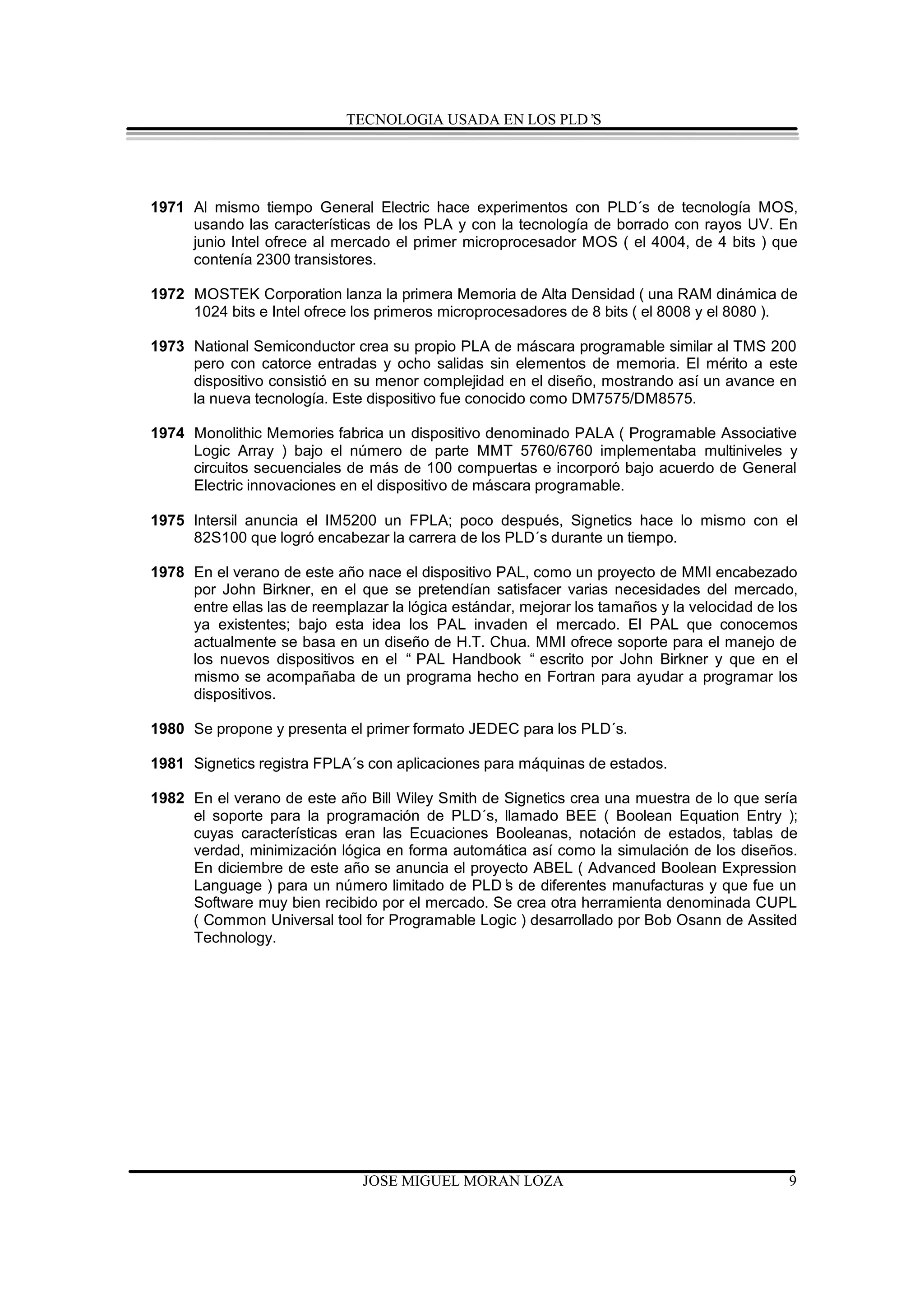 TECNOLOGIA USADA EN LOS PLD’S




1971 Al mismo tiempo General Electric hace experimentos con PLD´s de tecnología MOS,
     usando las características de los PLA y con la tecnología de borrado con rayos UV. En
     junio Intel ofrece al mercado el primer microprocesador MOS ( el 4004, de 4 bits ) que
     contenía 2300 transistores.

1972 MOSTEK Corporation lanza la primera Memoria de Alta Densidad ( una RAM dinámica de
     1024 bits e Intel ofrece los primeros microprocesadores de 8 bits ( el 8008 y el 8080 ).

1973 National Semiconductor crea su propio PLA de máscara programable similar al TMS 200
     pero con catorce entradas y ocho salidas sin elementos de memoria. El mérito a este
     dispositivo consistió en su menor complejidad en el diseño, mostrando así un avance en
     la nueva tecnología. Este dispositivo fue conocido como DM7575/DM8575.

1974 Monolithic Memories fabrica un dispositivo denominado PALA ( Programable Associative
     Logic Array ) bajo el número de parte MMT 5760/6760 implementaba multiniveles y
     circuitos secuenciales de más de 100 compuertas e incorporó bajo acuerdo de General
     Electric innovaciones en el dispositivo de máscara programable.

1975 Intersil anuncia el IM5200 un FPLA; poco después, Signetics hace lo mismo con el
     82S100 que logró encabezar la carrera de los PLD´s durante un tiempo.

1978 En el verano de este año nace el dispositivo PAL, como un proyecto de MMI encabezado
     por John Birkner, en el que se pretendían satisfacer varias necesidades del mercado,
     entre ellas las de reemplazar la lógica estándar, mejorar los tamaños y la velocidad de los
     ya existentes; bajo esta idea los PAL invaden el mercado. El PAL que conocemos
     actualmente se basa en un diseño de H.T. Chua. MMI ofrece soporte para el manejo de
     los nuevos dispositivos en el “ PAL Handbook “ escrito por John Birkner y que en el
     mismo se acompañaba de un programa hecho en Fortran para ayudar a programar los
     dispositivos.

1980 Se propone y presenta el primer formato JEDEC para los PLD´s.

1981 Signetics registra FPLA´s con aplicaciones para máquinas de estados.

1982 En el verano de este año Bill Wiley Smith de Signetics crea una muestra de lo que sería
     el soporte para la programación de PLD´s, llamado BEE ( Boolean Equation Entry );
     cuyas características eran las Ecuaciones Booleanas, notación de estados, tablas de
     verdad, minimización lógica en forma automática así como la simulación de los diseños.
     En diciembre de este año se anuncia el proyecto ABEL ( Advanced Boolean Expression
     Language ) para un número limitado de PLD’ de diferentes manufacturas y que fue un
                                                  s
     Software muy bien recibido por el mercado. Se crea otra herramienta denominada CUPL
     ( Common Universal tool for Programable Logic ) desarrollado por Bob Osann de Assited
     Technology.




                               JOSE MIGUEL MORAN LOZA                                         9
 