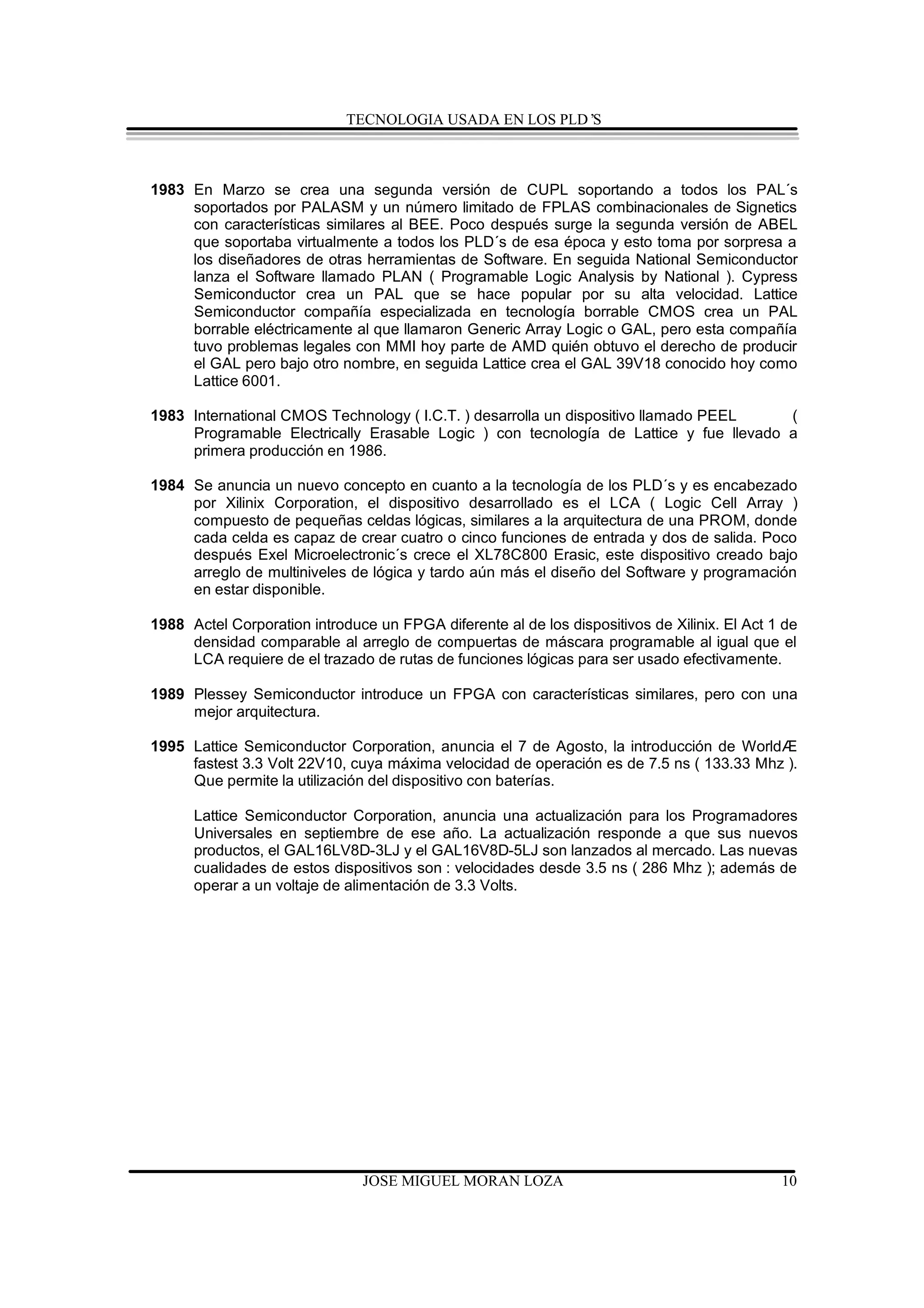 TECNOLOGIA USADA EN LOS PLD’S



1983 En Marzo se crea una segunda versión de CUPL soportando a todos los PAL´s
     soportados por PALASM y un número limitado de FPLAS combinacionales de Signetics
     con características similares al BEE. Poco después surge la segunda versión de ABEL
     que soportaba virtualmente a todos los PLD´s de esa época y esto toma por sorpresa a
     los diseñadores de otras herramientas de Software. En seguida National Semiconductor
     lanza el Software llamado PLAN ( Programable Logic Analysis by National ). Cypress
     Semiconductor crea un PAL que se hace popular por su alta velocidad. Lattice
     Semiconductor compañía especializada en tecnología borrable CMOS crea un PAL
     borrable eléctricamente al que llamaron Generic Array Logic o GAL, pero esta compañía
     tuvo problemas legales con MMI hoy parte de AMD quién obtuvo el derecho de producir
     el GAL pero bajo otro nombre, en seguida Lattice crea el GAL 39V18 conocido hoy como
     Lattice 6001.

1983 International CMOS Technology ( I.C.T. ) desarrolla un dispositivo llamado PEEL   (
     Programable Electrically Erasable Logic ) con tecnología de Lattice y fue llevado a
     primera producción en 1986.

1984 Se anuncia un nuevo concepto en cuanto a la tecnología de los PLD´s y es encabezado
     por Xilinix Corporation, el dispositivo desarrollado es el LCA ( Logic Cell Array )
     compuesto de pequeñas celdas lógicas, similares a la arquitectura de una PROM, donde
     cada celda es capaz de crear cuatro o cinco funciones de entrada y dos de salida. Poco
     después Exel Microelectronic´s crece el XL78C800 Erasic, este dispositivo creado bajo
     arreglo de multiniveles de lógica y tardo aún más el diseño del Software y programación
     en estar disponible.

1988 Actel Corporation introduce un FPGA diferente al de los dispositivos de Xilinix. El Act 1 de
     densidad comparable al arreglo de compuertas de máscara programable al igual que el
     LCA requiere de el trazado de rutas de funciones lógicas para ser usado efectivamente.

1989 Plessey Semiconductor introduce un FPGA con características similares, pero con una
     mejor arquitectura.

1995 Lattice Semiconductor Corporation, anuncia el 7 de Agosto, la introducción de WorldÆ
     fastest 3.3 Volt 22V10, cuya máxima velocidad de operación es de 7.5 ns ( 133.33 Mhz ).
     Que permite la utilización del dispositivo con baterías.

      Lattice Semiconductor Corporation, anuncia una actualización para los Programadores
      Universales en septiembre de ese año. La actualización responde a que sus nuevos
      productos, el GAL16LV8D-3LJ y el GAL16V8D-5LJ son lanzados al mercado. Las nuevas
      cualidades de estos dispositivos son : velocidades desde 3.5 ns ( 286 Mhz ); además de
      operar a un voltaje de alimentación de 3.3 Volts.




                               JOSE MIGUEL MORAN LOZA                                         10
 