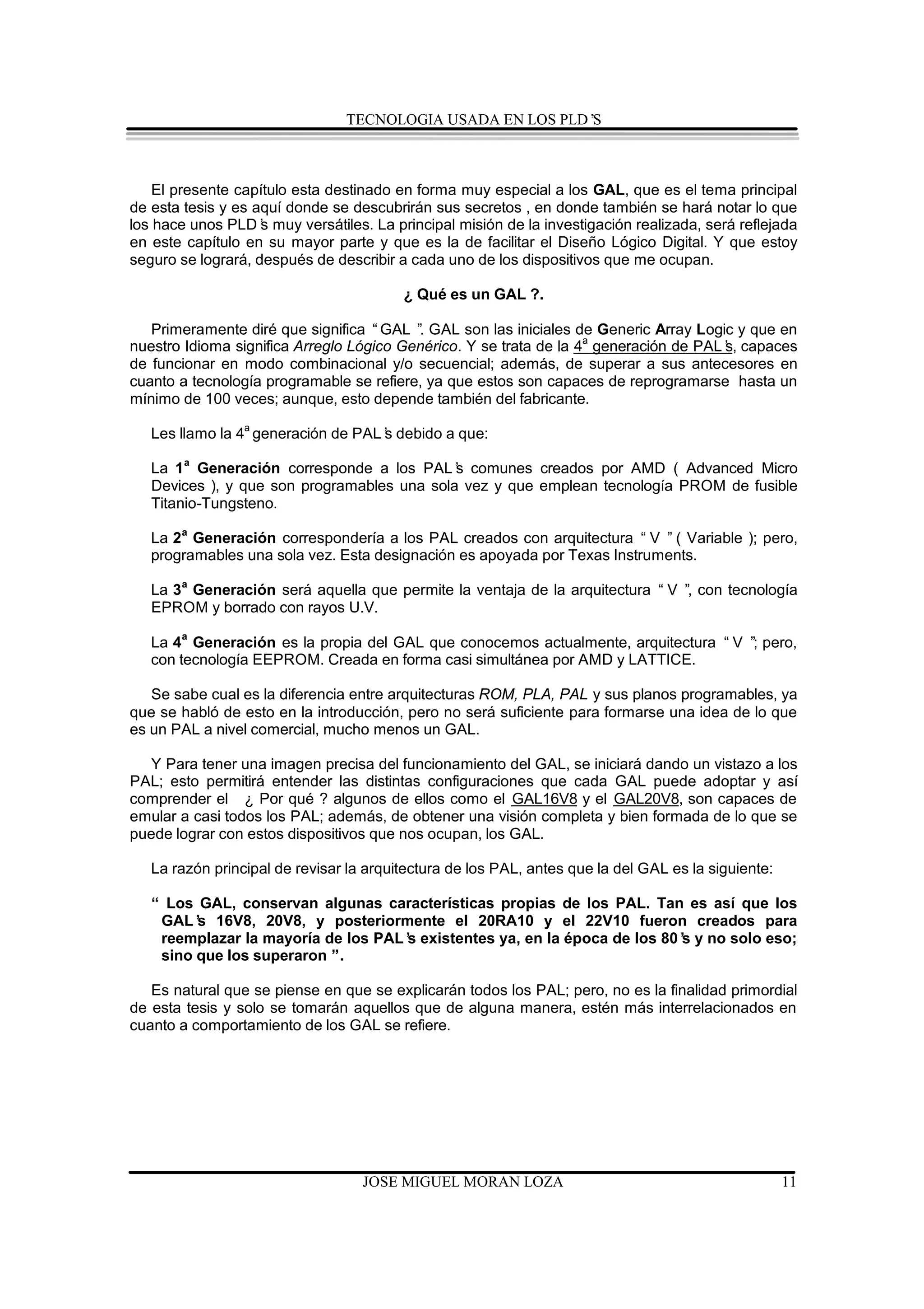 TECNOLOGIA USADA EN LOS PLD’S



   El presente capítulo esta destinado en forma muy especial a los GAL, que es el tema principal
de esta tesis y es aquí donde se descubrirán sus secretos , en donde también se hará notar lo que
los hace unos PLD’ muy versátiles. La principal misión de la investigación realizada, será reflejada
                    s
en este capítulo en su mayor parte y que es la de facilitar el Diseño Lógico Digital. Y que estoy
seguro se logrará, después de describir a cada uno de los dispositivos que me ocupan.

                                         ¿ Qué es un GAL ?.

   Primeramente diré que significa “GAL ” GAL son las iniciales de Generic Array Logic y que en
                                          .
nuestro Idioma significa Arreglo Lógico Genérico. Y se trata de la 4a generación de PAL’ capaces
                                                                                       s,
de funcionar en modo combinacional y/o secuencial; además, de superar a sus antecesores en
cuanto a tecnología programable se refiere, ya que estos son capaces de reprogramarse hasta un
mínimo de 100 veces; aunque, esto depende también del fabricante.

   Les llamo la 4a generación de PAL’ debido a que:
                                    s

   La 1 a Generación corresponde a los PAL’ comunes creados por AMD ( Advanced Micro
                                             s
   Devices ), y que son programables una sola vez y que emplean tecnología PROM de fusible
   Titanio-Tungsteno.

   La 2 a Generación correspondería a los PAL creados con arquitectura “ V ” ( Variable ); pero,
   programables una sola vez. Esta designación es apoyada por Texas Instruments.

   La 3 a Generación será aquella que permite la ventaja de la arquitectura “ V ” con tecnología
                                                                                 ,
   EPROM y borrado con rayos U.V.
       a
   La 4 Generación es la propia del GAL que conocemos actualmente, arquitectura “ V ” pero,
                                                                                     ;
   con tecnología EEPROM. Creada en forma casi simultánea por AMD y LATTICE.

   Se sabe cual es la diferencia entre arquitecturas ROM, PLA, PAL y sus planos programables, ya
que se habló de esto en la introducción, pero no será suficiente para formarse una idea de lo que
es un PAL a nivel comercial, mucho menos un GAL.

  Y Para tener una imagen precisa del funcionamiento del GAL, se iniciará dando un vistazo a los
PAL; esto permitirá entender las distintas configuraciones que cada GAL puede adoptar y así
comprender el ¿ Por qué ? algunos de ellos como el GAL16V8 y el GAL20V8, son capaces de
emular a casi todos los PAL; además, de obtener una visión completa y bien formada de lo que se
puede lograr con estos dispositivos que nos ocupan, los GAL.

   La razón principal de revisar la arquitectura de los PAL, antes que la del GAL es la siguiente:

   “ Los GAL, conservan algunas características propias de los PAL. Tan es así que los
    GAL’ 16V8, 20V8, y posteriormente el 20RA10 y el 22V10 fueron creados para
         s
    reemplazar la mayoría de los PAL’ existentes ya, en la época de los 80’ y no solo eso;
                                    s                                     s
    sino que los superaron ”.

   Es natural que se piense en que se explicarán todos los PAL; pero, no es la finalidad primordial
de esta tesis y solo se tomarán aquellos que de alguna manera, estén más interrelacionados en
cuanto a comportamiento de los GAL se refiere.




                                   JOSE MIGUEL MORAN LOZA                                            11
 