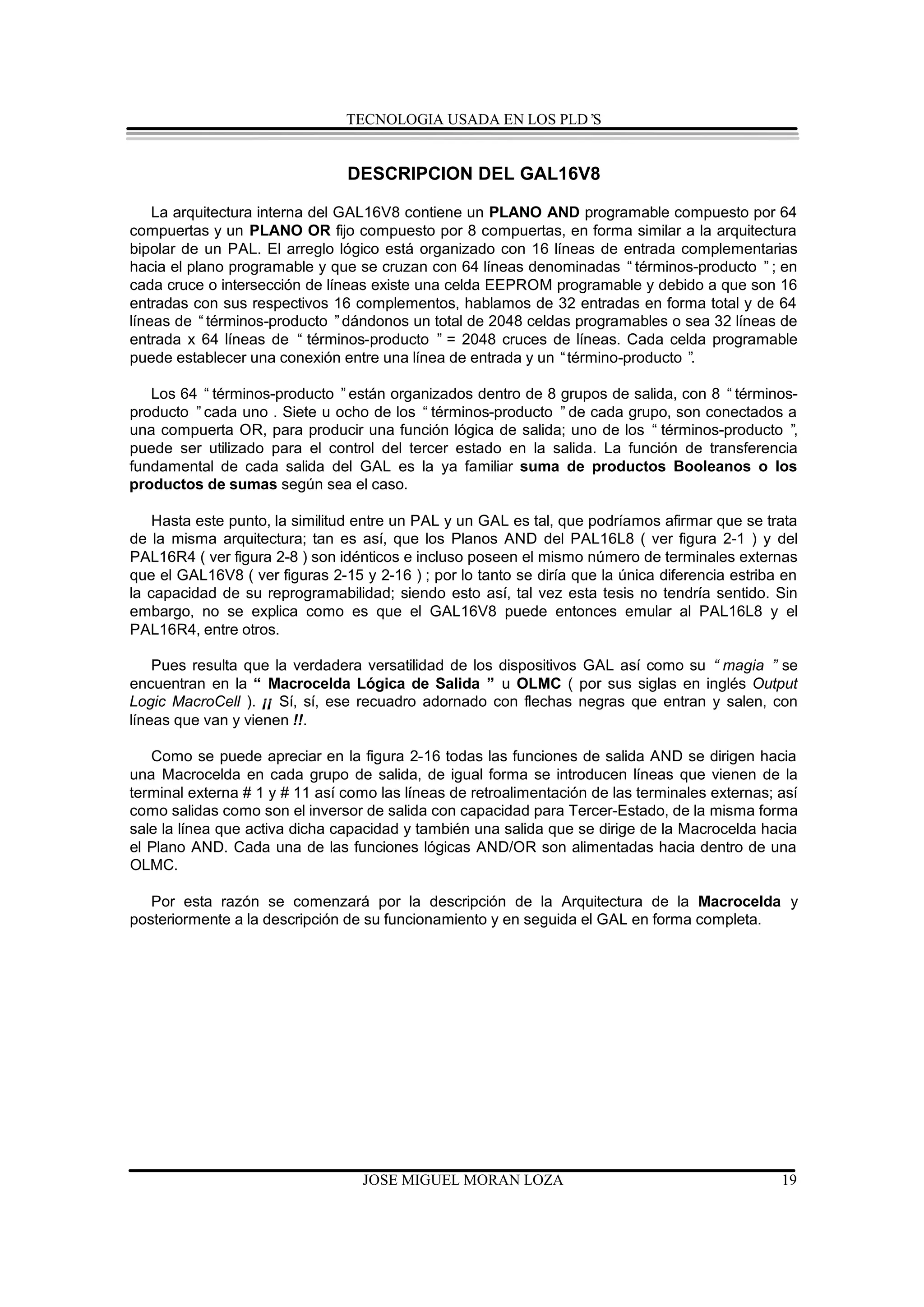 TECNOLOGIA USADA EN LOS PLD’S


                                DESCRIPCION DEL GAL16V8

    La arquitectura interna del GAL16V8 contiene un PLANO AND programable compuesto por 64
compuertas y un PLANO OR fijo compuesto por 8 compuertas, en forma similar a la arquitectura
bipolar de un PAL. El arreglo lógico está organizado con 16 líneas de entrada complementarias
hacia el plano programable y que se cruzan con 64 líneas denominadas “términos-producto ”; en
cada cruce o intersección de líneas existe una celda EEPROM programable y debido a que son 16
entradas con sus respectivos 16 complementos, hablamos de 32 entradas en forma total y de 64
líneas de “términos-producto ”dándonos un total de 2048 celdas programables o sea 32 líneas de
entrada x 64 líneas de “ términos-producto ” = 2048 cruces de líneas. Cada celda programable
puede establecer una conexión entre una línea de entrada y un “término-producto ”
                                                                                .

   Los 64 “ términos-producto ”están organizados dentro de 8 grupos de salida, con 8 “términos-
producto ”cada uno . Siete u ocho de los “ términos-producto ”de cada grupo, son conectados a
una compuerta OR, para producir una función lógica de salida; uno de los “ términos-producto ” ,
puede ser utilizado para el control del tercer estado en la salida. La función de transferencia
fundamental de cada salida del GAL es la ya familiar suma de productos Booleanos o los
productos de sumas según sea el caso.

   Hasta este punto, la similitud entre un PAL y un GAL es tal, que podríamos afirmar que se trata
de la misma arquitectura; tan es así, que los Planos AND del PAL16L8 ( ver figura 2-1 ) y del
PAL16R4 ( ver figura 2-8 ) son idénticos e incluso poseen el mismo número de terminales externas
que el GAL16V8 ( ver figuras 2-15 y 2-16 ) ; por lo tanto se diría que la única diferencia estriba en
la capacidad de su reprogramabilidad; siendo esto así, tal vez esta tesis no tendría sentido. Sin
embargo, no se explica como es que el GAL16V8 puede entonces emular al PAL16L8 y el
PAL16R4, entre otros.

    Pues resulta que la verdadera versatilidad de los dispositivos GAL así como su “ magia ” se
encuentran en la “ Macrocelda Lógica de Salida ” u OLMC ( por sus siglas en inglés Output
Logic MacroCell ). ¡¡ Sí, sí, ese recuadro adornado con flechas negras que entran y salen, con
líneas que van y vienen !!.

   Como se puede apreciar en la figura 2-16 todas las funciones de salida AND se dirigen hacia
una Macrocelda en cada grupo de salida, de igual forma se introducen líneas que vienen de la
terminal externa # 1 y # 11 así como las líneas de retroalimentación de las terminales externas; así
como salidas como son el inversor de salida con capacidad para Tercer-Estado, de la misma forma
sale la línea que activa dicha capacidad y también una salida que se dirige de la Macrocelda hacia
el Plano AND. Cada una de las funciones lógicas AND/OR son alimentadas hacia dentro de una
OLMC.

   Por esta razón se comenzará por la descripción de la Arquitectura de la Macrocelda y
posteriormente a la descripción de su funcionamiento y en seguida el GAL en forma completa.




                                   JOSE MIGUEL MORAN LOZA                                         19
 
