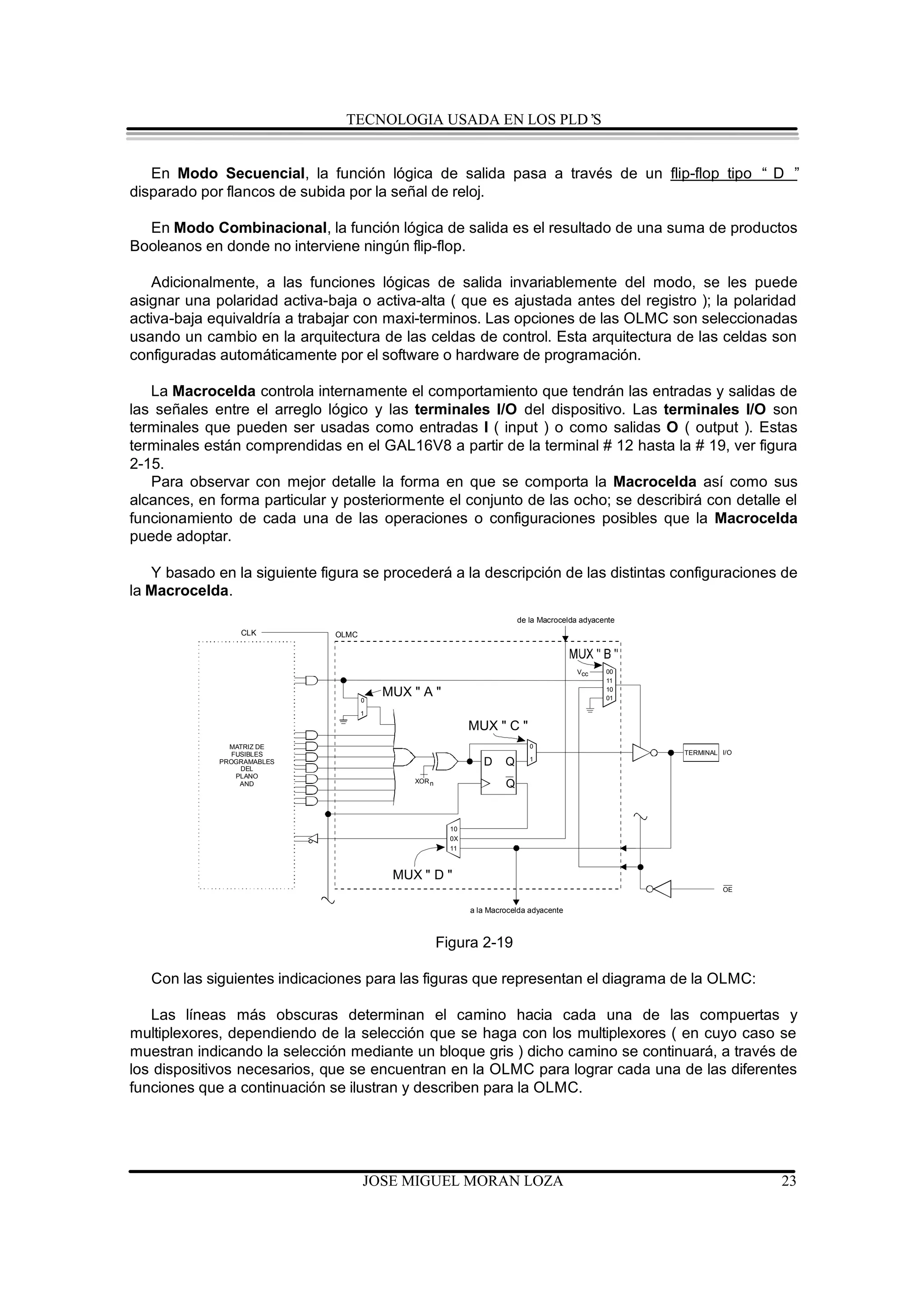 TECNOLOGIA USADA EN LOS PLD’S


   En Modo Secuencial, la función lógica de salida pasa a través de un flip-flop tipo “ D ”
disparado por flancos de subida por la señal de reloj.

  En Modo Combinacional, la función lógica de salida es el resultado de una suma de productos
Booleanos en donde no interviene ningún flip-flop.

   Adicionalmente, a las funciones lógicas de salida invariablemente del modo, se les puede
asignar una polaridad activa-baja o activa-alta ( que es ajustada antes del registro ); la polaridad
activa-baja equivaldría a trabajar con maxi-terminos. Las opciones de las OLMC son seleccionadas
usando un cambio en la arquitectura de las celdas de control. Esta arquitectura de las celdas son
configuradas automáticamente por el software o hardware de programación.

   La Macrocelda controla internamente el comportamiento que tendrán las entradas y salidas de
las señales entre el arreglo lógico y las terminales I/O del dispositivo. Las terminales I/O son
terminales que pueden ser usadas como entradas I ( input ) o como salidas O ( output ). Estas
terminales están comprendidas en el GAL16V8 a partir de la terminal # 12 hasta la # 19, ver figura
2-15.
   Para observar con mejor detalle la forma en que se comporta la Macrocelda así como sus
alcances, en forma particular y posteriormente el conjunto de las ocho; se describirá con detalle el
funcionamiento de cada una de las operaciones o configuraciones posibles que la Macrocelda
puede adoptar.

   Y basado en la siguiente figura se procederá a la descripción de las distintas configuraciones de
la Macrocelda.
                                                                               de la Macrocelda adyacente
                   CLK              OLMC




                          PTD                                                                 Vcc     00
                             n+0
                                                                                                      11


                                           0
                                               MUX " A "                                              10
                                                                                                      01

                                           1

                          PTD
                             n+1
                                                                  MUX " C "
                          PTD
               MATRIZ DE    n+2                                                   0
                FUSIBLES PTDn + 3                                                                           TERMINAL I/O
                                                                                  1
             PROGRAMABLES
                  DEL
                         PTD
                            n+4
                                                                     D     Q
                 PLANO PTDn + 5
                                                   XOR n
                  AND    PTD
                             n+6
                                                                           Q
                          PTD
                             n+7




                                                             10
                                                             0X
                                                             11



                                                MUX " D "
                                                                                                                     OE


                                                                  a la Macrocelda adyacente



                                                           Figura 2-19

   Con las siguientes indicaciones para las figuras que representan el diagrama de la OLMC:

   Las líneas más obscuras determinan el camino hacia cada una de las compuertas y
multiplexores, dependiendo de la selección que se haga con los multiplexores ( en cuyo caso se
muestran indicando la selección mediante un bloque gris ) dicho camino se continuará, a través de
los dispositivos necesarios, que se encuentran en la OLMC para lograr cada una de las diferentes
funciones que a continuación se ilustran y describen para la OLMC.




                                           JOSE MIGUEL MORAN LOZA                                                          23
 