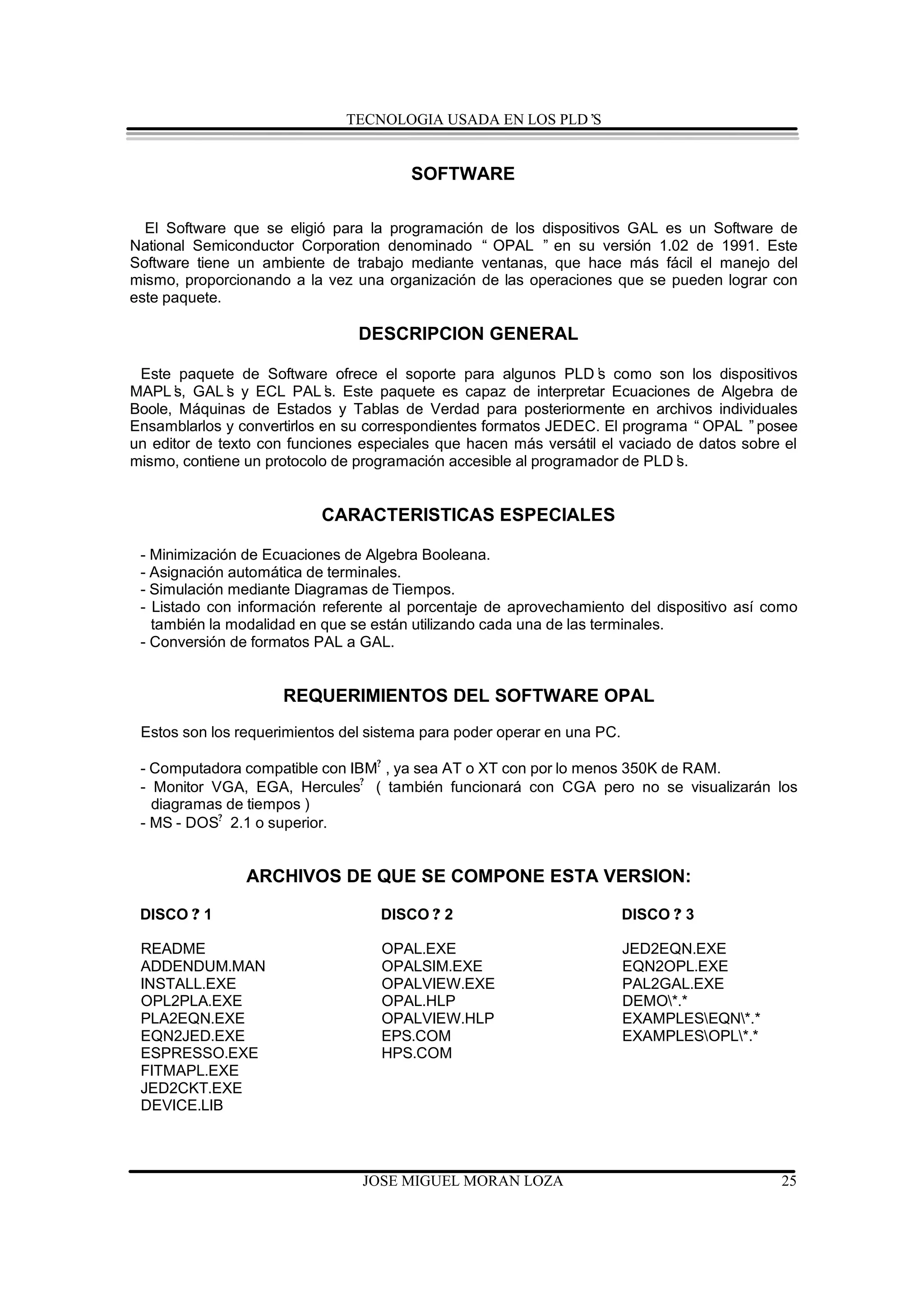 TECNOLOGIA USADA EN LOS PLD’S


                                        SOFTWARE

  El Software que se eligió para la programación de los dispositivos GAL es un Software de
National Semiconductor Corporation denominado “ OPAL ” en su versión 1.02 de 1991. Este
Software tiene un ambiente de trabajo mediante ventanas, que hace más fácil el manejo del
mismo, proporcionando a la vez una organización de las operaciones que se pueden lograr con
este paquete.

                                DESCRIPCION GENERAL

 Este paquete de Software ofrece el soporte para algunos PLD’ como son los dispositivos
                                                                  s
MAPL’ GAL’ y ECL PAL’ Este paquete es capaz de interpretar Ecuaciones de Algebra de
      s,       s             s.
Boole, Máquinas de Estados y Tablas de Verdad para posteriormente en archivos individuales
Ensamblarlos y convertirlos en su correspondientes formatos JEDEC. El programa “OPAL ”posee
un editor de texto con funciones especiales que hacen más versátil el vaciado de datos sobre el
mismo, contiene un protocolo de programación accesible al programador de PLD’ s.


                           CARACTERISTICAS ESPECIALES

 - Minimización de Ecuaciones de Algebra Booleana.
 - Asignación automática de terminales.
 - Simulación mediante Diagramas de Tiempos.
 - Listado con información referente al porcentaje de aprovechamiento del dispositivo así como
   también la modalidad en que se están utilizando cada una de las terminales.
 - Conversión de formatos PAL a GAL.


                     REQUERIMIENTOS DEL SOFTWARE OPAL
 Estos son los requerimientos del sistema para poder operar en una PC.

 - Computadora compatible con IBM? , ya sea AT o XT con por lo menos 350K de RAM.
 - Monitor VGA, EGA, Hercules? ( también funcionará con CGA pero no se visualizarán los
   diagramas de tiempos )
 - MS - DOS? 2.1 o superior.


                ARCHIVOS DE QUE SE COMPONE ESTA VERSION:

 DISCO ? 1                         DISCO ? 2                             DISCO ? 3

 README                            OPAL.EXE                              JED2EQN.EXE
 ADDENDUM.MAN                      OPALSIM.EXE                           EQN2OPL.EXE
 INSTALL.EXE                       OPALVIEW.EXE                          PAL2GAL.EXE
 OPL2PLA.EXE                       OPAL.HLP                              DEMO*.*
 PLA2EQN.EXE                       OPALVIEW.HLP                          EXAMPLESEQN*.*
 EQN2JED.EXE                       EPS.COM                               EXAMPLESOPL*.*
 ESPRESSO.EXE                      HPS.COM
 FITMAPL.EXE
 JED2CKT.EXE
 DEVICE.LIB



                                 JOSE MIGUEL MORAN LOZA                                     25
 