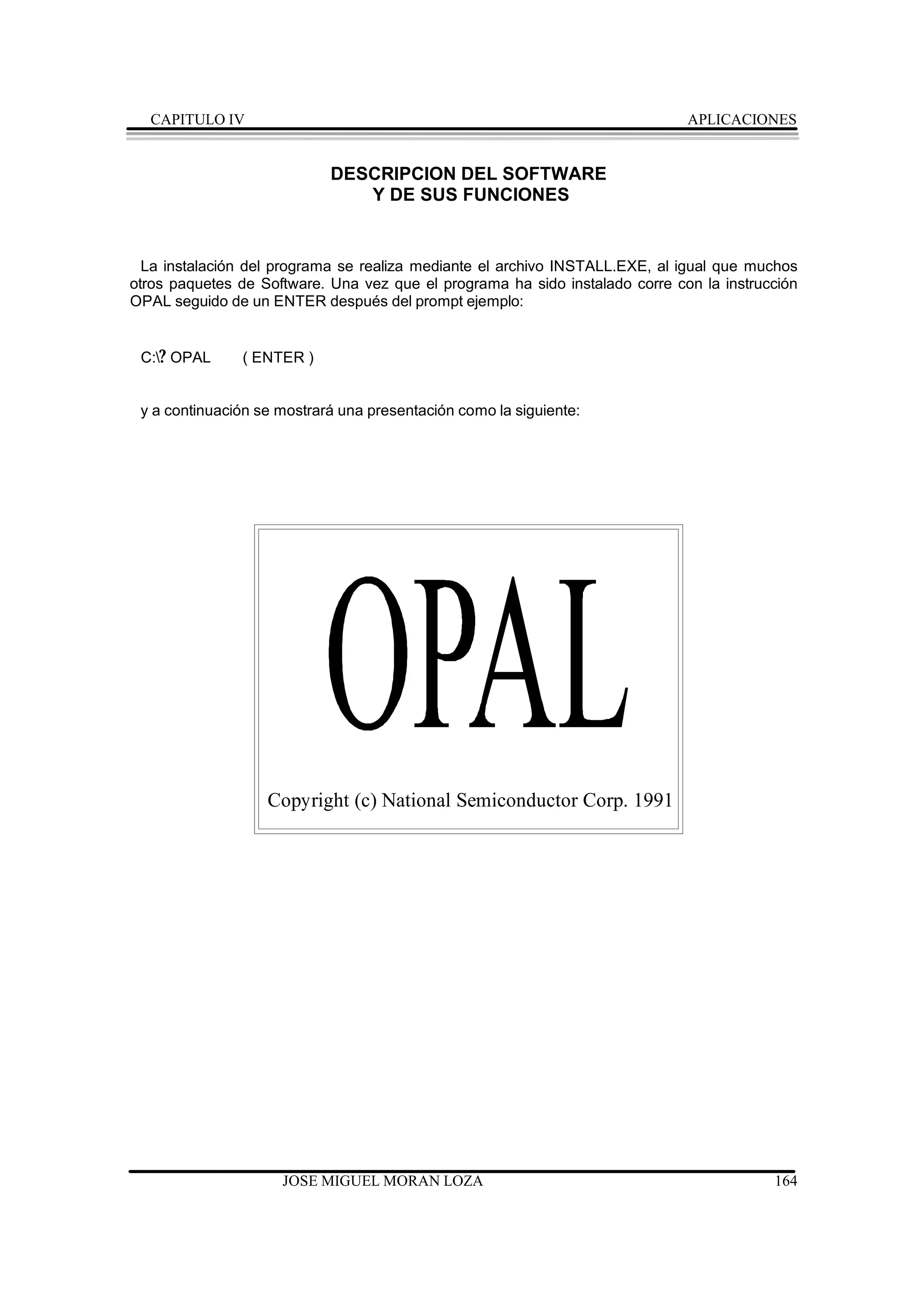 CAPITULO IV                                                                 APLICACIONES


                            DESCRIPCION DEL SOFTWARE
                               Y DE SUS FUNCIONES


  La instalación del programa se realiza mediante el archivo INSTALL.EXE, al igual que muchos
otros paquetes de Software. Una vez que el programa ha sido instalado corre con la instrucción
OPAL seguido de un ENTER después del prompt ejemplo:


 C:? OPAL     ( ENTER )


 y a continuación se mostrará una presentación como la siguiente:




                   Copyright (c) National Semiconductor Corp. 1991




                     JOSE MIGUEL MORAN LOZA                                               164
 