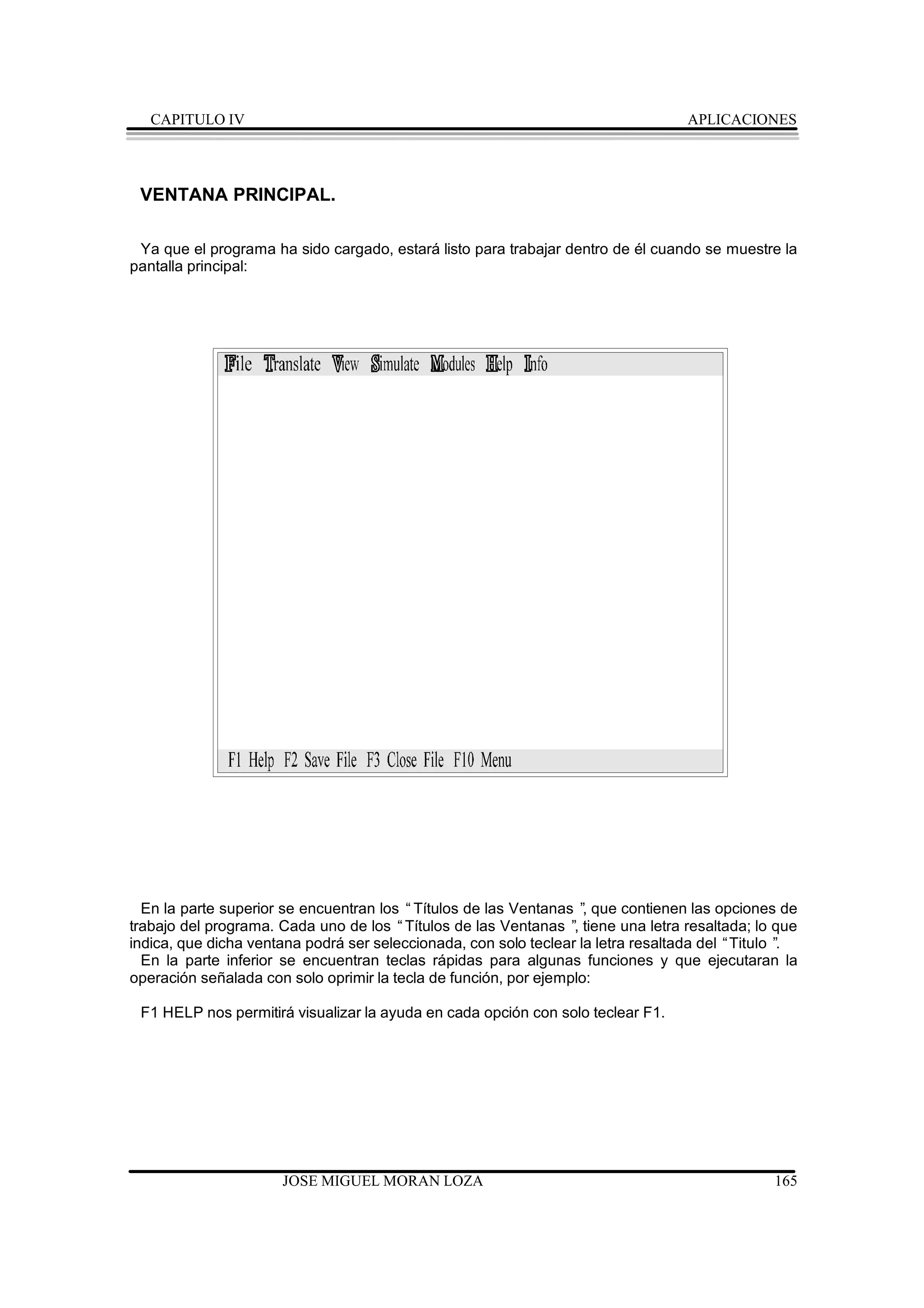 CAPITULO IV                                                                     APLICACIONES




 VENTANA PRINCIPAL.

 Ya que el programa ha sido cargado, estará listo para trabajar dentro de él cuando se muestre la
pantalla principal:




  En la parte superior se encuentran los “Títulos de las Ventanas ” que contienen las opciones de
                                                                    ,
trabajo del programa. Cada uno de los “Títulos de las Ventanas ” tiene una letra resaltada; lo que
                                                                  ,
indica, que dicha ventana podrá ser seleccionada, con solo teclear la letra resaltada del “Titulo ”.
  En la parte inferior se encuentran teclas rápidas para algunas funciones y que ejecutaran la
operación señalada con solo oprimir la tecla de función, por ejemplo:

 F1 HELP nos permitirá visualizar la ayuda en cada opción con solo teclear F1.




                      JOSE MIGUEL MORAN LOZA                                                    165
 