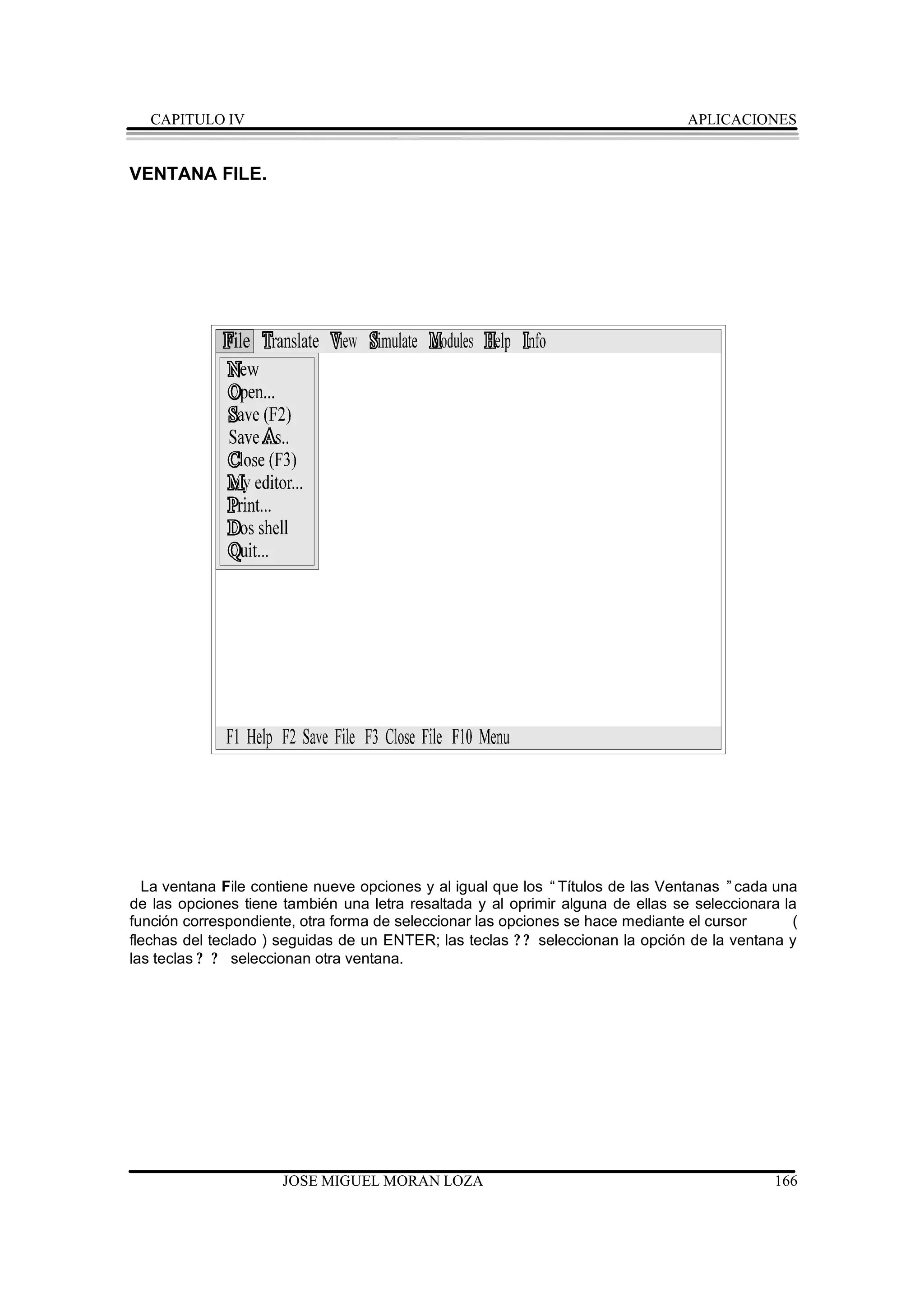 CAPITULO IV                                                                  APLICACIONES


VENTANA FILE.




  La ventana File contiene nueve opciones y al igual que los “Títulos de las Ventanas ”cada una
de las opciones tiene también una letra resaltada y al oprimir alguna de ellas se seleccionara la
función correspondiente, otra forma de seleccionar las opciones se hace mediante el cursor      (
flechas del teclado ) seguidas de un ENTER; las teclas ? ? seleccionan la opción de la ventana y
las teclas ? ? seleccionan otra ventana.




                      JOSE MIGUEL MORAN LOZA                                                 166
 