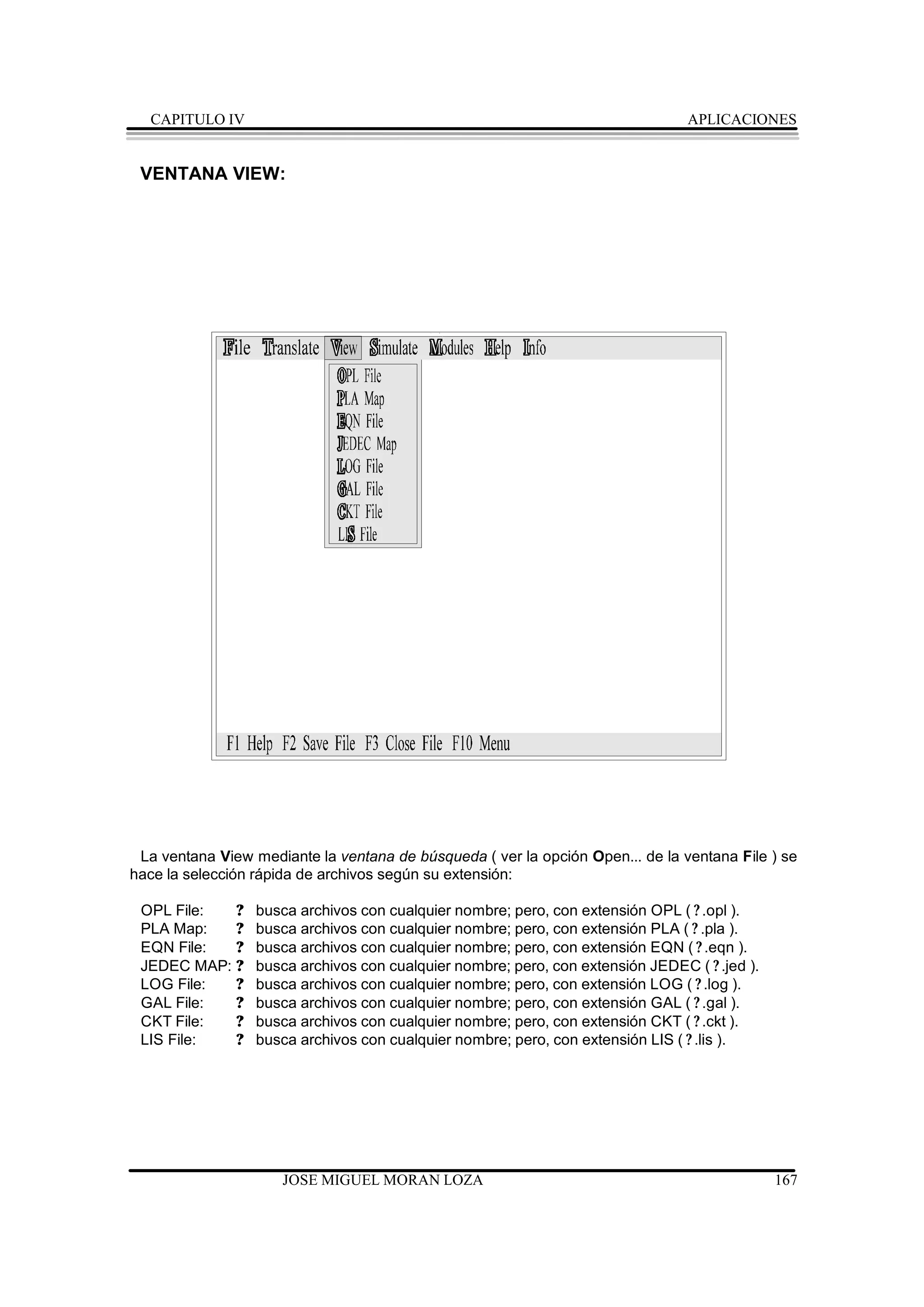 CAPITULO IV                                                                   APLICACIONES


 VENTANA VIEW:




 La ventana View mediante la ventana de búsqueda ( ver la opción Open... de la ventana File ) se
hace la selección rápida de archivos según su extensión:

 OPL File:  ?     busca archivos con cualquier nombre; pero, con extensión OPL ( ? .opl ).
 PLA Map:   ?     busca archivos con cualquier nombre; pero, con extensión PLA ( ? .pla ).
 EQN File:  ?     busca archivos con cualquier nombre; pero, con extensión EQN ( ? .eqn ).
 JEDEC MAP: ?     busca archivos con cualquier nombre; pero, con extensión JEDEC ( ? .jed ).
 LOG File:  ?     busca archivos con cualquier nombre; pero, con extensión LOG ( ? .log ).
 GAL File:  ?     busca archivos con cualquier nombre; pero, con extensión GAL ( ? .gal ).
 CKT File:  ?     busca archivos con cualquier nombre; pero, con extensión CKT ( ? .ckt ).
 LIS File:  ?     busca archivos con cualquier nombre; pero, con extensión LIS ( ? .lis ).




                      JOSE MIGUEL MORAN LOZA                                                   167
 