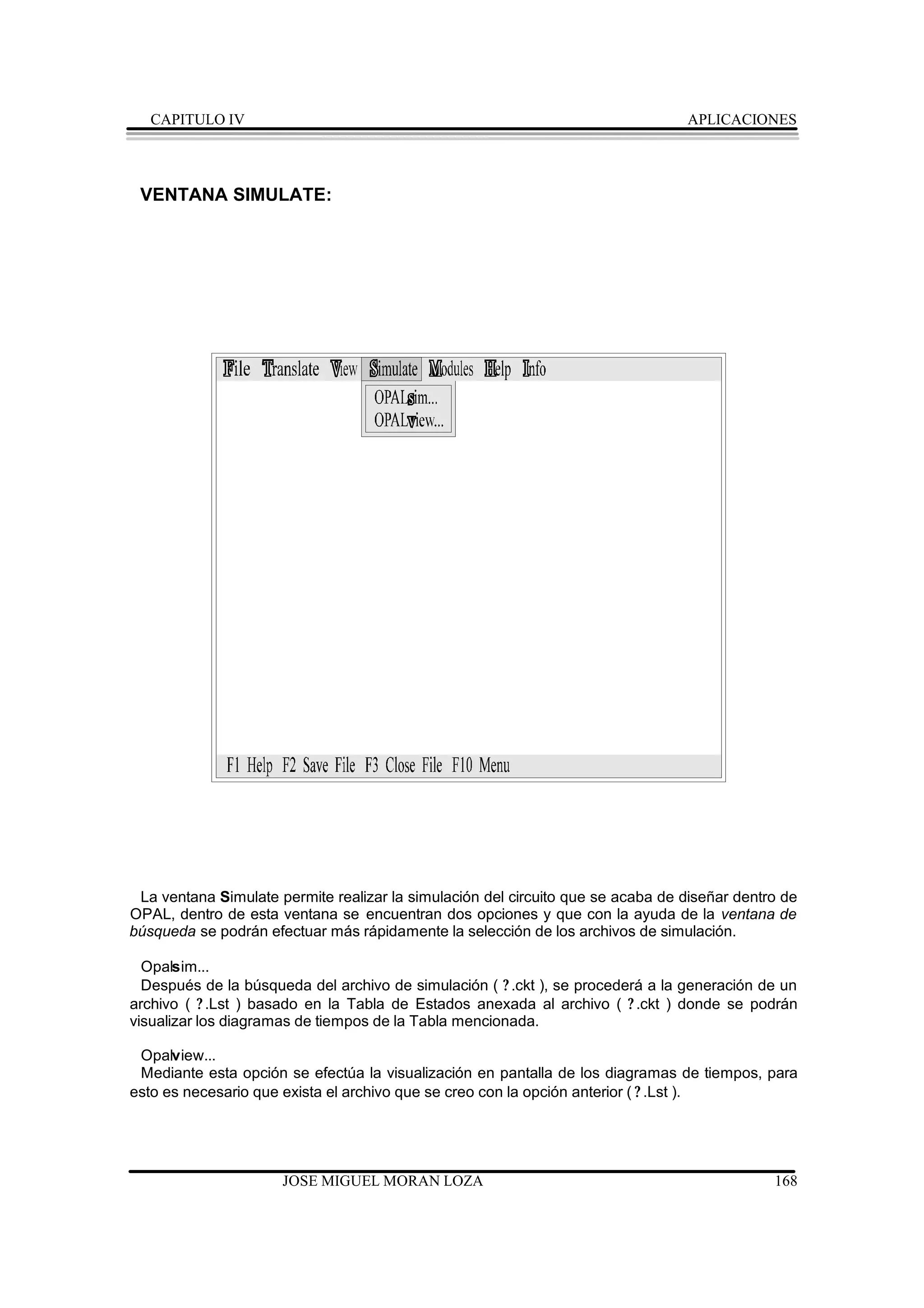 CAPITULO IV                                                                   APLICACIONES




 VENTANA SIMULATE:




 La ventana Simulate permite realizar la simulación del circuito que se acaba de diseñar dentro de
OPAL, dentro de esta ventana se encuentran dos opciones y que con la ayuda de la ventana de
búsqueda se podrán efectuar más rápidamente la selección de los archivos de simulación.

  Opalsim...
  Después de la búsqueda del archivo de simulación ( ? .ckt ), se procederá a la generación de un
archivo ( ? .Lst ) basado en la Tabla de Estados anexada al archivo ( ? .ckt ) donde se podrán
visualizar los diagramas de tiempos de la Tabla mencionada.

 Opalview...
 Mediante esta opción se efectúa la visualización en pantalla de los diagramas de tiempos, para
esto es necesario que exista el archivo que se creo con la opción anterior ( ? .Lst ).




                      JOSE MIGUEL MORAN LOZA                                                  168
 