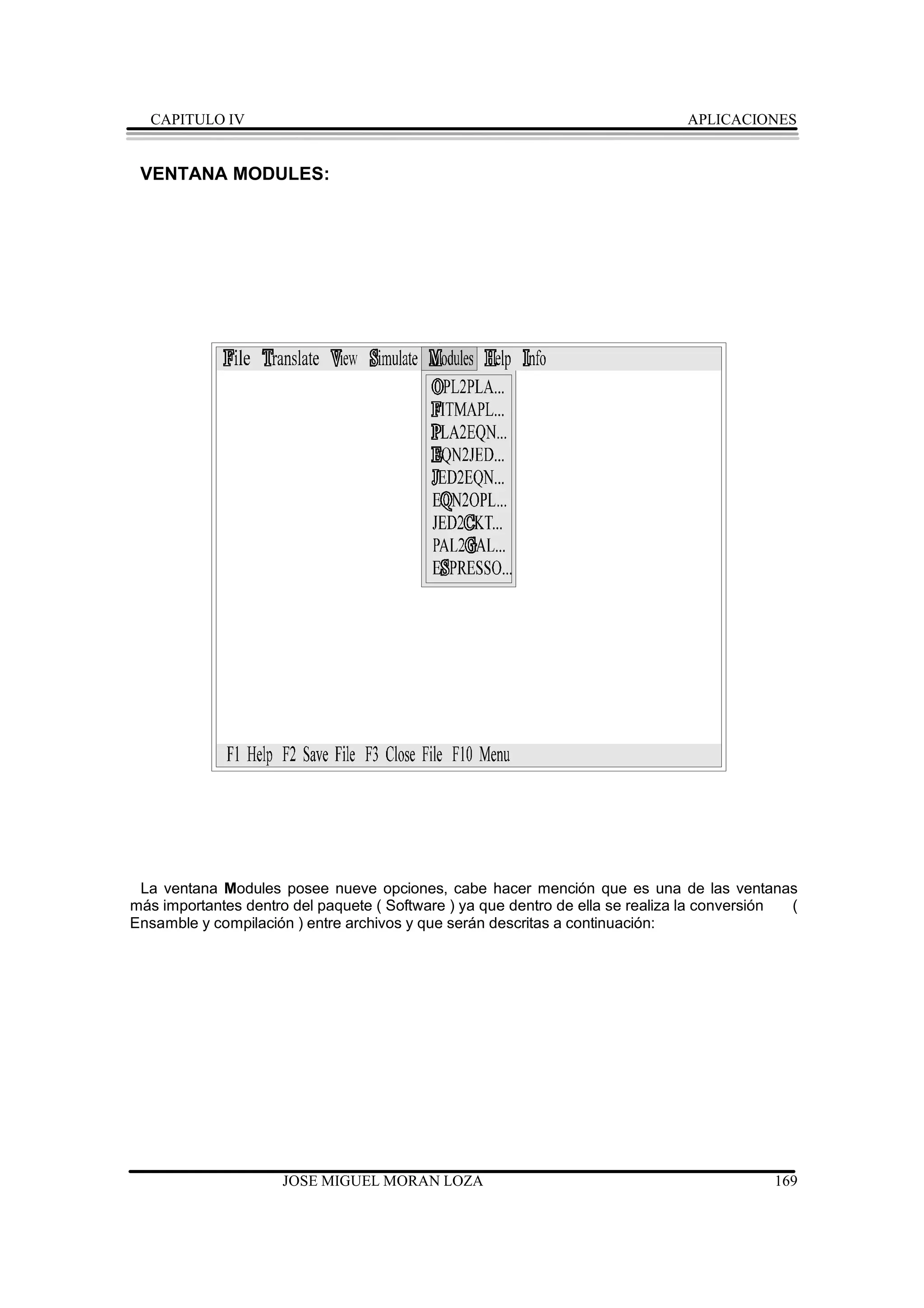 CAPITULO IV                                                                  APLICACIONES


 VENTANA MODULES:




 La ventana Modules posee nueve opciones, cabe hacer mención que es una de las ventanas
más importantes dentro del paquete ( Software ) ya que dentro de ella se realiza la conversión (
Ensamble y compilación ) entre archivos y que serán descritas a continuación:




                     JOSE MIGUEL MORAN LOZA                                                 169
 