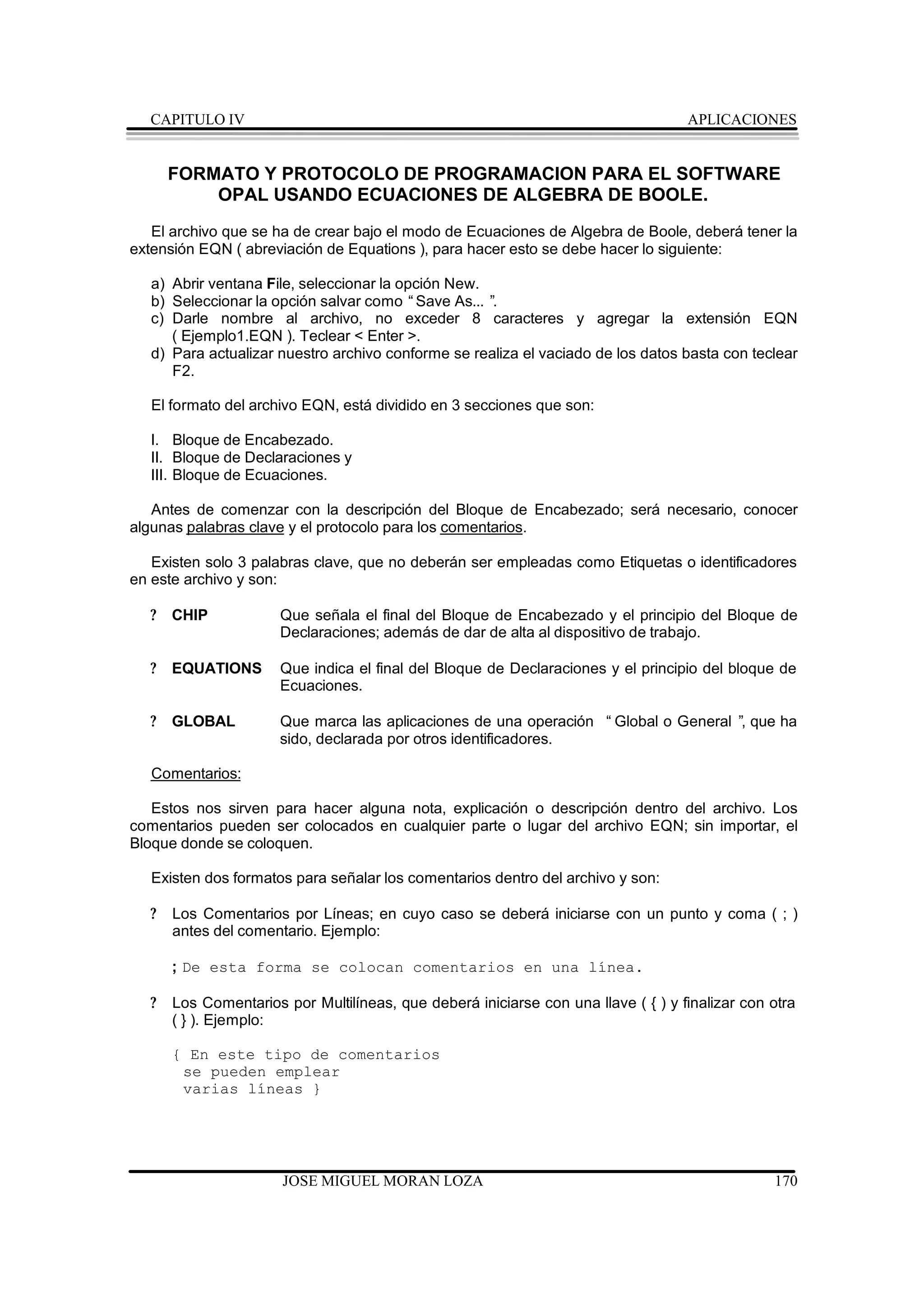 CAPITULO IV                                                                      APLICACIONES


       FORMATO Y PROTOCOLO DE PROGRAMACION PARA EL SOFTWARE
           OPAL USANDO ECUACIONES DE ALGEBRA DE BOOLE.
   El archivo que se ha de crear bajo el modo de Ecuaciones de Algebra de Boole, deberá tener la
extensión EQN ( abreviación de Equations ), para hacer esto se debe hacer lo siguiente:

   a) Abrir ventana File, seleccionar la opción New.
   b) Seleccionar la opción salvar como “Save As... ”.
   c) Darle nombre al archivo, no exceder 8 caracteres y agregar la extensión EQN
      ( Ejemplo1.EQN ). Teclear < Enter >.
   d) Para actualizar nuestro archivo conforme se realiza el vaciado de los datos basta con teclear
      F2.

   El formato del archivo EQN, está dividido en 3 secciones que son:

   I. Bloque de Encabezado.
   II. Bloque de Declaraciones y
   III. Bloque de Ecuaciones.

   Antes de comenzar con la descripción del Bloque de Encabezado; será necesario, conocer
algunas palabras clave y el protocolo para los comentarios.

   Existen solo 3 palabras clave, que no deberán ser empleadas como Etiquetas o identificadores
en este archivo y son:

   ?   CHIP            Que señala el final del Bloque de Encabezado y el principio del Bloque de
                       Declaraciones; además de dar de alta al dispositivo de trabajo.

   ?   EQUATIONS       Que indica el final del Bloque de Declaraciones y el principio del bloque de
                       Ecuaciones.

   ?   GLOBAL          Que marca las aplicaciones de una operación “Global o General ” que ha
                                                                                      ,
                       sido, declarada por otros identificadores.

   Comentarios:

   Estos nos sirven para hacer alguna nota, explicación o descripción dentro del archivo. Los
comentarios pueden ser colocados en cualquier parte o lugar del archivo EQN; sin importar, el
Bloque donde se coloquen.

   Existen dos formatos para señalar los comentarios dentro del archivo y son:

   ?   Los Comentarios por Líneas; en cuyo caso se deberá iniciarse con un punto y coma ( ; )
       antes del comentario. Ejemplo:

       ; De esta forma se colocan comentarios en una línea.

   ?   Los Comentarios por Multilíneas, que deberá iniciarse con una llave ( { ) y finalizar con otra
       ( } ). Ejemplo:

       { En este tipo de comentarios
        se pueden emplear
        varias líneas }




                       JOSE MIGUEL MORAN LOZA                                                    170
 