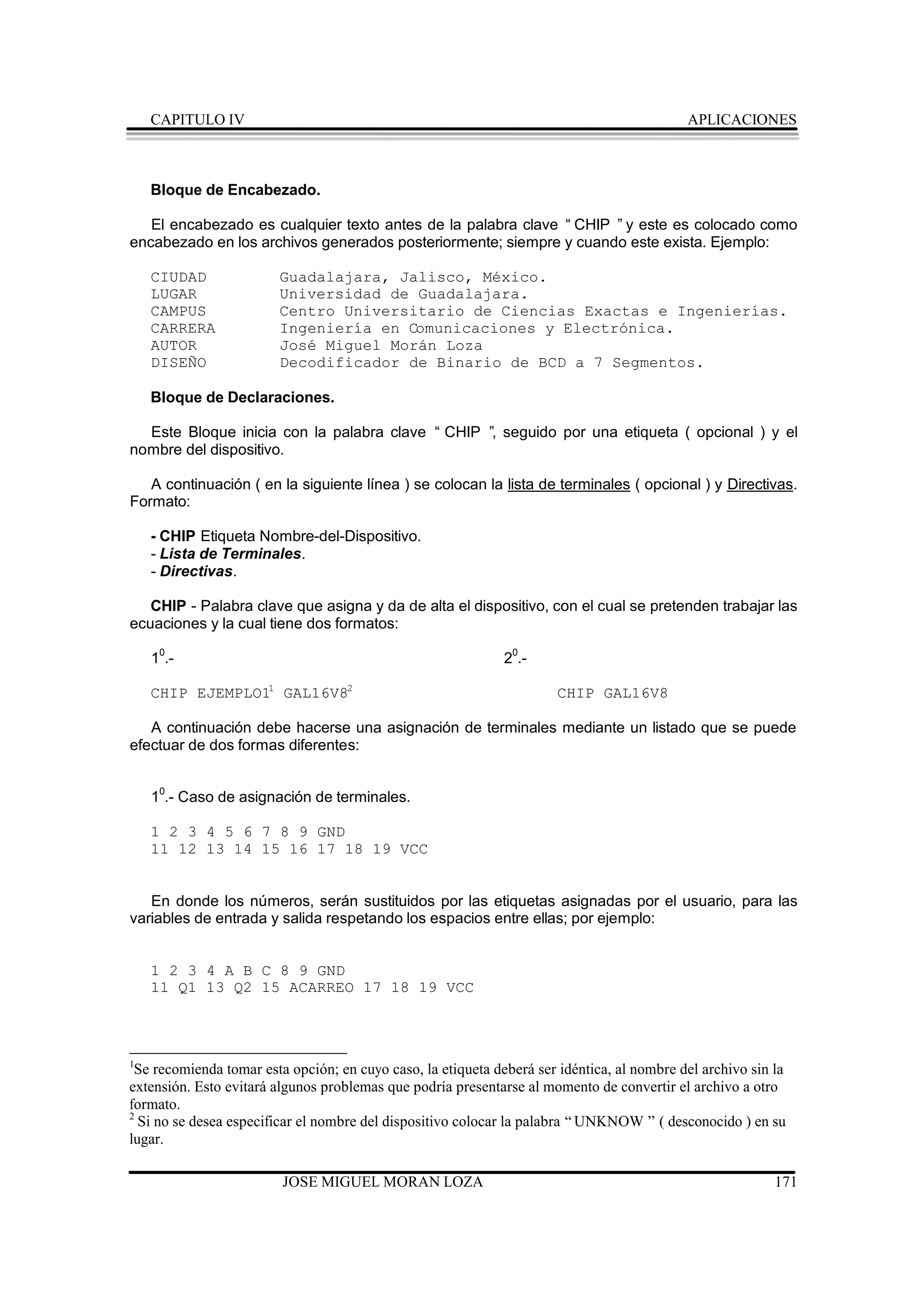 CAPITULO IV                                                                             APLICACIONES



    Bloque de Encabezado.

   El encabezado es cualquier texto antes de la palabra clave “ CHIP ” y este es colocado como
encabezado en los archivos generados posteriormente; siempre y cuando este exista. Ejemplo:

    CIUDAD              Guadalajara, Jalisco, México.
    LUGAR               Universidad de Guadalajara.
    CAMPUS              Centro Universitario de Ciencias Exactas e Ingenierías.
    CARRERA             Ingeniería en Comunicaciones y Electrónica.
    AUTOR               José Miguel Morán Loza
    DISEÑO              Decodificador de Binario de BCD a 7 Segmentos.

    Bloque de Declaraciones.

  Este Bloque inicia con la palabra clave “ CHIP ” seguido por una etiqueta ( opcional ) y el
                                                  ,
nombre del dispositivo.

   A continuación ( en la siguiente línea ) se colocan la lista de terminales ( opcional ) y Directivas.
Formato:

    - CHIP Etiqueta Nombre-del-Dispositivo.
    - Lista de Terminales.
    - Directivas.

   CHIP - Palabra clave que asigna y da de alta el dispositivo, con el cual se pretenden trabajar las
ecuaciones y la cual tiene dos formatos:

    10.-                                                      20.-

    CHIP EJEMPLO11 GAL16V82                                            CHIP GAL16V8

   A continuación debe hacerse una asignación de terminales mediante un listado que se puede
efectuar de dos formas diferentes:


    10.- Caso de asignación de terminales.

    1 2 3 4 5 6 7 8 9 GND
    11 12 13 14 15 16 17 18 19 VCC


   En donde los números, serán sustituidos por las etiquetas asignadas por el usuario, para las
variables de entrada y salida respetando los espacios entre ellas; por ejemplo:


    1 2 3 4 A B C 8 9 GND
    11 Q1 13 Q2 15 ACARREO 17 18 19 VCC



1
 Se recomienda tomar esta opción; en cuyo caso, la etiqueta deberá ser idéntica, al nombre del archivo sin la
extensión. Esto evitará algunos problemas que podría presentarse al momento de convertir el archivo a otro
formato.
2
  Si no se desea especificar el nombre del dispositivo colocar la palabra “ UNKNOW ” ( desconocido ) en su
lugar.

                         JOSE MIGUEL MORAN LOZA                                                            171
 