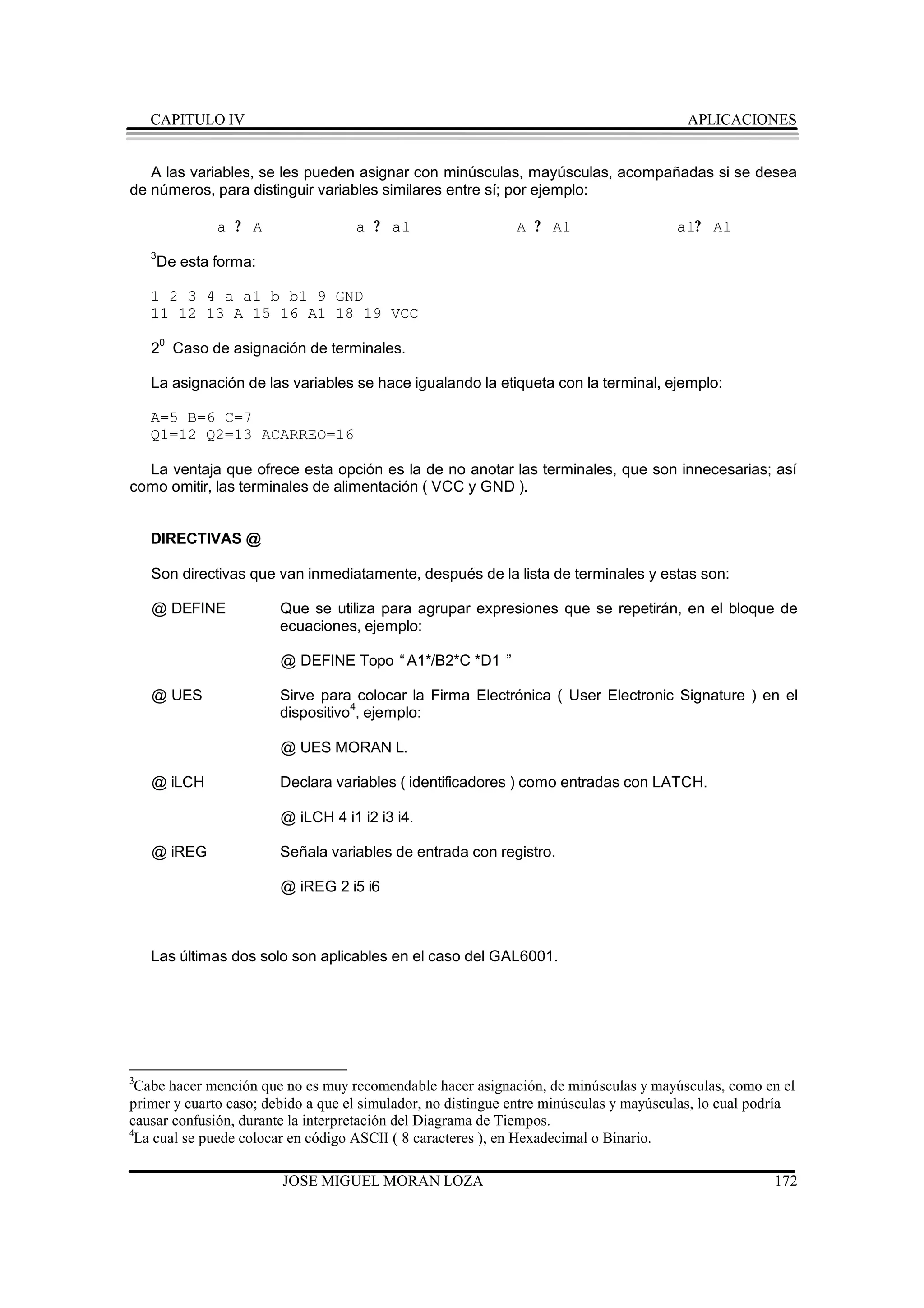 CAPITULO IV                                                                          APLICACIONES


   A las variables, se les pueden asignar con minúsculas, mayúsculas, acompañadas si se desea
de números, para distinguir variables similares entre sí; por ejemplo:

              a ? A                 a ? a1                    A ? A1                    a1?   A1
    3
    De esta forma:

    1 2 3 4 a a1 b b1 9 GND
    11 12 13 A 15 16 A1 18 19 VCC

    20 Caso de asignación de terminales.

    La asignación de las variables se hace igualando la etiqueta con la terminal, ejemplo:

    A=5 B=6 C=7
    Q1=12 Q2=13 ACARREO=16

  La ventaja que ofrece esta opción es la de no anotar las terminales, que son innecesarias; así
como omitir, las terminales de alimentación ( VCC y GND ).


    DIRECTIVAS @

    Son directivas que van inmediatamente, después de la lista de terminales y estas son:

    @ DEFINE            Que se utiliza para agrupar expresiones que se repetirán, en el bloque de
                        ecuaciones, ejemplo:

                        @ DEFINE Topo “A1*/B2*C *D1 ”

    @ UES               Sirve para colocar la Firma Electrónica ( User Electronic Signature ) en el
                        dispositivo4, ejemplo:

                        @ UES MORAN L.

    @ iLCH              Declara variables ( identificadores ) como entradas con LATCH.

                        @ iLCH 4 i1 i2 i3 i4.

    @ iREG              Señala variables de entrada con registro.

                        @ iREG 2 i5 i6



    Las últimas dos solo son aplicables en el caso del GAL6001.




3
 Cabe hacer mención que no es muy recomendable hacer asignación, de minúsculas y mayúsculas, como en el
primer y cuarto caso; debido a que el simulador, no distingue entre minúsculas y mayúsculas, lo cual podría
causar confusión, durante la interpretación del Diagrama de Tiempos.
4
 La cual se puede colocar en código ASCII ( 8 caracteres ), en Hexadecimal o Binario.

                        JOSE MIGUEL MORAN LOZA                                                         172
 