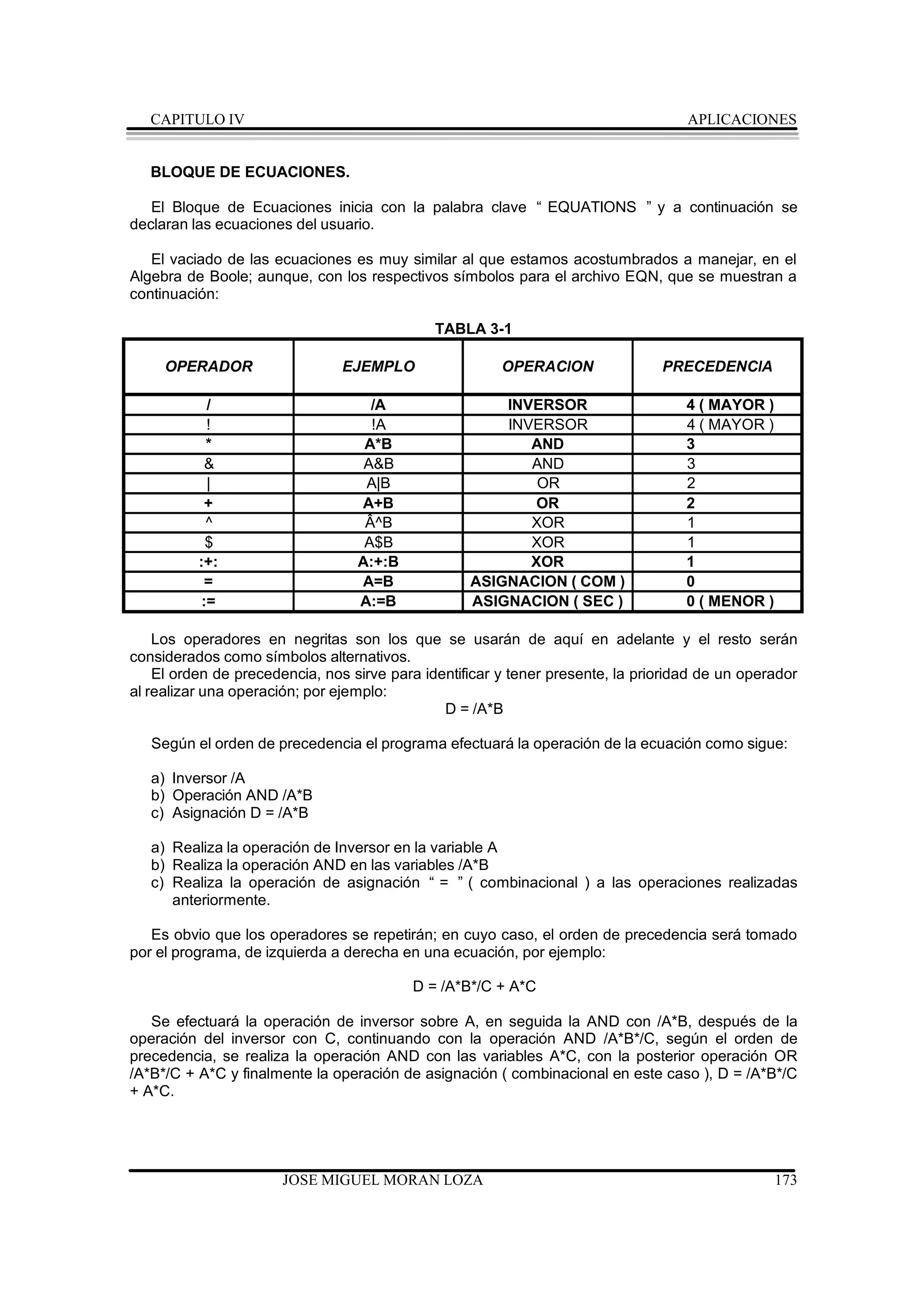 CAPITULO IV                                                                      APLICACIONES


   BLOQUE DE ECUACIONES.

   El Bloque de Ecuaciones inicia con la palabra clave “ EQUATIONS ” y a continuación se
declaran las ecuaciones del usuario.

   El vaciado de las ecuaciones es muy similar al que estamos acostumbrados a manejar, en el
Algebra de Boole; aunque, con los respectivos símbolos para el archivo EQN, que se muestran a
continuación:

                                              TABLA 3-1

     OPERADOR                   EJEMPLO                 OPERACION               PRECEDENCIA

            /                       /A                 INVERSOR                     4 ( MAYOR )
            !                       !A                 INVERSOR                     4 ( MAYOR )
            *                      A*B                    AND                       3
           &                      A&B                     AND                       3
            |                      A|B                     OR                       2
            +                     A+B                      OR                       2
            ^                      Â^B                    XOR                       1
            $                      A$B                    XOR                       1
          :+:                     A:+:B                   XOR                       1
            =                     A=B              ASIGNACION ( COM )               0
           :=                     A:=B             ASIGNACION ( SEC )               0 ( MENOR )

    Los operadores en negritas son los que se usarán de aquí en adelante y el resto serán
considerados como símbolos alternativos.
    El orden de precedencia, nos sirve para identificar y tener presente, la prioridad de un operador
al realizar una operación; por ejemplo:
                                               D = /A*B

   Según el orden de precedencia el programa efectuará la operación de la ecuación como sigue:

   a) Inversor /A
   b) Operación AND /A*B
   c) Asignación D = /A*B

   a) Realiza la operación de Inversor en la variable A
   b) Realiza la operación AND en las variables /A*B
   c) Realiza la operación de asignación “ = ” ( combinacional ) a las operaciones realizadas
      anteriormente.

   Es obvio que los operadores se repetirán; en cuyo caso, el orden de precedencia será tomado
por el programa, de izquierda a derecha en una ecuación, por ejemplo:

                                          D = /A*B*/C + A*C

   Se efectuará la operación de inversor sobre A, en seguida la AND con /A*B, después de la
operación del inversor con C, continuando con la operación AND /A*B*/C, según el orden de
precedencia, se realiza la operación AND con las variables A*C, con la posterior operación OR
/A*B*/C + A*C y finalmente la operación de asignación ( combinacional en este caso ), D = /A*B*/C
+ A*C.




                       JOSE MIGUEL MORAN LOZA                                                     173
 