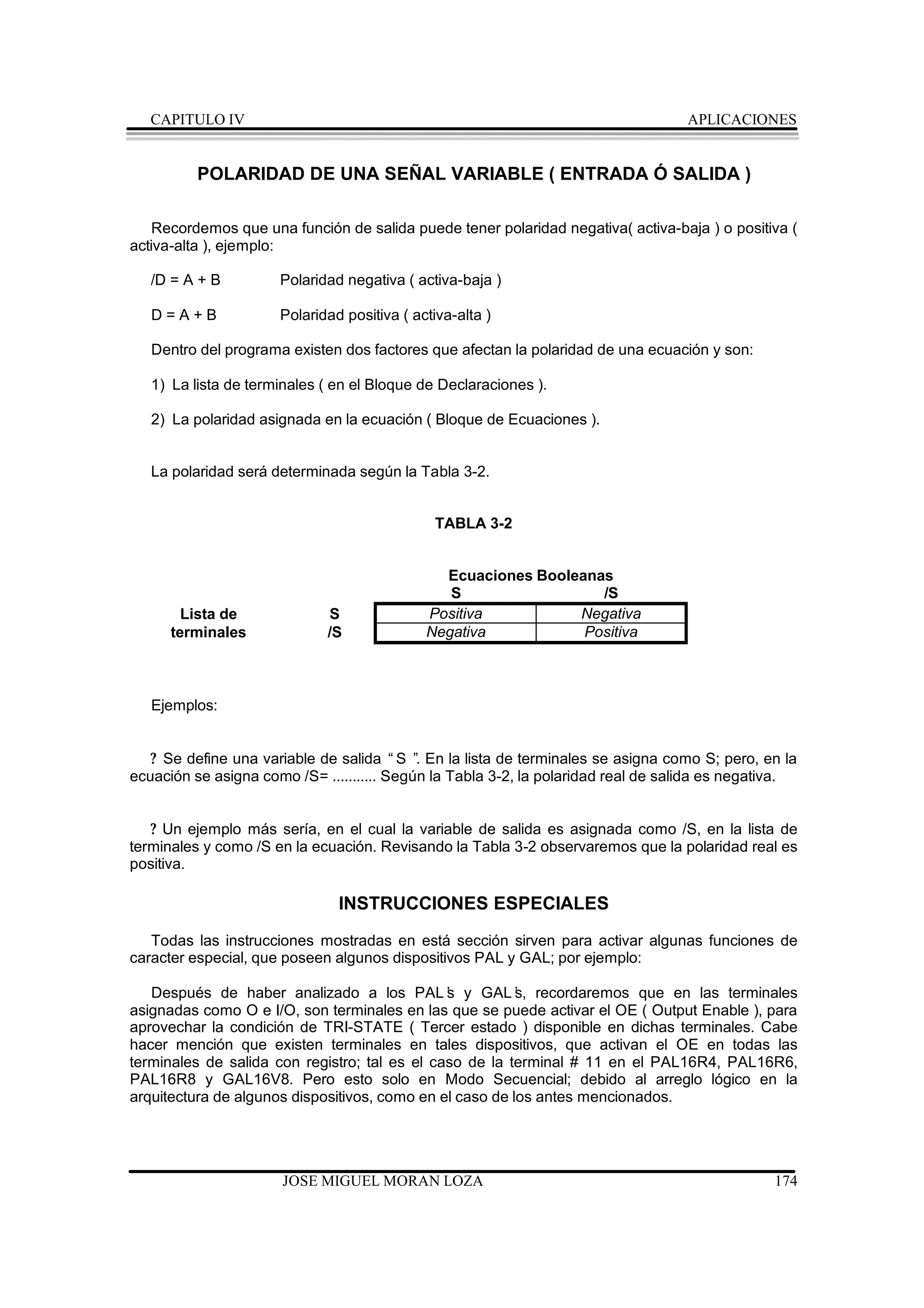 CAPITULO IV                                                                     APLICACIONES


          POLARIDAD DE UNA SEÑAL VARIABLE ( ENTRADA Ó SALIDA )

   Recordemos que una función de salida puede tener polaridad negativa( activa-baja ) o positiva (
activa-alta ), ejemplo:

   /D = A + B         Polaridad negativa ( activa-baja )

   D=A+B              Polaridad positiva ( activa-alta )

   Dentro del programa existen dos factores que afectan la polaridad de una ecuación y son:

   1) La lista de terminales ( en el Bloque de Declaraciones ).

   2) La polaridad asignada en la ecuación ( Bloque de Ecuaciones ).


   La polaridad será determinada según la Tabla 3-2.


                                              TABLA 3-2


                                               Ecuaciones Booleanas
                                                S                 /S
        Lista de             S               Positiva          Negativa
      terminales             /S              Negativa           Positiva



   Ejemplos:


   ? Se define una variable de salida “S ” En la lista de terminales se asigna como S; pero, en la
                                            .
ecuación se asigna como /S= ........... Según la Tabla 3-2, la polaridad real de salida es negativa.


   ? Un ejemplo más sería, en el cual la variable de salida es asignada como /S, en la lista de
terminales y como /S en la ecuación. Revisando la Tabla 3-2 observaremos que la polaridad real es
positiva.

                               INSTRUCCIONES ESPECIALES
   Todas las instrucciones mostradas en está sección sirven para activar algunas funciones de
caracter especial, que poseen algunos dispositivos PAL y GAL; por ejemplo:

   Después de haber analizado a los PAL’ y GAL’ recordaremos que en las terminales
                                               s          s,
asignadas como O e I/O, son terminales en las que se puede activar el OE ( Output Enable ), para
aprovechar la condición de TRI-STATE ( Tercer estado ) disponible en dichas terminales. Cabe
hacer mención que existen terminales en tales dispositivos, que activan el OE en todas las
terminales de salida con registro; tal es el caso de la terminal # 11 en el PAL16R4, PAL16R6,
PAL16R8 y GAL16V8. Pero esto solo en Modo Secuencial; debido al arreglo lógico en la
arquitectura de algunos dispositivos, como en el caso de los antes mencionados.




                      JOSE MIGUEL MORAN LOZA                                                    174
 